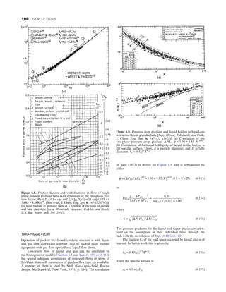 TWO-PHASE FLOW
Operation of packed trickle-bed catalytic reactors is with liquid
and gas flow downward together, and of packed mass transfer
equipment with gas flow upward and liquid flow down.
Concurrent flow of liquid and gas can be simulated by
the homogeneous model of Section 6.8 and Eqs. (6.109) or (6.112),
but several adequate correlations of separated flows in terms of
Lockhart-Martinelli parameters of pipeline flow type are available.
A number of them is cited by Shah (Gas-Liquid-Solid Reactor
Design, McGraw-Hill, New York, 1979, p. 184). The correlation
of Sato (1973) is shown on Figure 6.9 and is represented by
either
ϕ = ðΔPLG=ΔPLÞ0:5
= 1:30 + 1:85ðXÞ−0:85
, 0:1  X  20, (6.113)
or
log10
ΔPLG
ΔPL + ΔPG
 
=
0:70
½log10ðX=1:2Þ2
+ 1:00
, (6.114)
where
X =
ﬃﬃﬃﬃﬃﬃﬃﬃﬃﬃﬃﬃﬃﬃﬃﬃﬃﬃﬃﬃﬃﬃﬃﬃﬃﬃﬃﬃﬃﬃﬃﬃﬃﬃﬃﬃﬃﬃﬃ
ðΔP=LÞL

ðΔP=LÞG
q
: (6.115)
The pressure gradients for the liquid and vapor phases are calcu-
lated on the assumption of their individual flows through the
bed, with the correlations of Eqs. (6.108)–(6.112).
The fraction hL of the void space occupied by liquid also is of
interest. In Sato’s work this is given by
hL = 0:40ðasÞ1=3
X0:22
, (6.116)
where the specific surface is
as = 6ð1–εÞ=Dp: (6.117)
Figure 6.8. Friction factors and void fractions in flow of single
phase fluids in granular beds. (a) Correlation of the two-phase fric-
tion factor, Re = DpG/(1− ε)μ and fp = [gcDpε3
/ρu2
(1−ε)] (ΔP/L) =
50/Re + 4.2/(Re)1/6
. [Sato et al., J. Chem. Eng. Jpn. 6, 147–152 (1973)].
(b) Void fraction in granular beds as a function of the ratio of particle
and tube diameters. [Leva, Weintraub, Grummer, Pollchik, and Storch,
U.S. Bur. Mines Bull. 504 (1951)].
Figure 6.9. Pressure drop gradient and liquid holdup in liquid-gas
concurrent flow in granular beds. [Sato, Hirose, Takahashi, and Toda,
J. Chem. Eng. Jpn. 6, 147–152 (1973)]. (a) Correlation of the
two-phase pressure drop gradient ΔP/L, ϕ = 1.30 + 1.85 X−0.85
.
(b) Correlation of frictional holdup hL of liquid in the bed; as is
the specific surface, 1/mm, d is particle diameter, and D is tube
diameter. hL = 0:4a1/3
s X0:22
:
108 FLOW OF FLUIDS
 