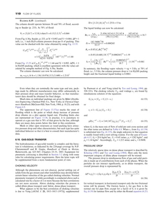 Even when they are nominally the same type and size, pack-
ings made by different manufacturers may differ substantially in
their pressure drop and mass transfer behavior, so that manufac-
turers data should be obtained for final design.
Much data on individual packings are given by Billet (Distilla-
tion Engineering, Chemical Pub. Co., New York), in Chemical Engi-
neers Handbook (McGraw-Hill, New York, 1984, p. 18.23), and with
Figure 6.9.
The uppermost line of Figure 13.37(a) marks the onset of
flooding which is the point at which sharp increase of pressure
drop obtains on a plot against liquid rate. Flooding limits also
are represented on Figure 13.36; in practice, it is customary to
operate at a gas rate that is 70% of that given by the line, although
there are many data points below this limit in this correlation.
Mesh or other open structures as vessel packing have attrac-
tive pressure drop and other characteristics, but each type has quite
individual behavior so that it is best to consult their manufacturer’s
data.
6.10. GAS-SOLID TRANSFER
The hydrodynamics of gas-solid transfer is complex and the litera-
ture is voluminous, as indicated by the 224-page coverage by N.P.
Cheremisinoff and R. Gupta, Handbook of Fluids in Motion,
Butterworth, pp. 623–847, Chapters 23–31, 1883. Equipment for
pneumatic conveying is described in Section 5.2 along with some
rules for calculating power requirements. Here the latter topic will
be supplemented from a more fundamental point of view.
CHOKING VELOCITY
Although the phenomena are not clearcut, partial settling out of
solids from the gas stream and other instabilities may develop below
certain linear velocities of the gas called choking velocities. Normal
pneumatic transport of solids accordingly is conducted above such a
calculated rate by a factor of 2 or more because the best correlations
are not more accurate. Above choking velocities the process is
called dilute phase transport and, below, dense phase transport.
What appears to be the best correlation of choking velocities
is due to Yang [AIChE J. 21, 1013–1015 (1975)], supplemented
by Punwani et al. and Yang (cited by Teo and Leung, 1984, pp.
520–521). The choking velocity Ugc and voidage εc are found by
simultaneous solution of the equations
Gs=ρs = ðUgc − UtÞð1 − εcÞ (6.133)
or
εc = 1 − Gs=ρsðUgc − UtÞ (6.134)
and
gDðε− 4:7
c − 1Þ = 3:41ð105
Þðρg=ρsÞ2:2
ðUgc − UtÞ2
, (6.135)
where Gs is the mass rate of flow of solid per unit cross section and
the other terms are defined in Table 6.8. When εc from Eq. (6.134)
is substituted into Eq. (6.135), the single unknown in that equation
is readily found with a root solving routine. For the case of Exam-
ple 6.15, Gs = 29.6 kg/m2
sec, Ut = 0.45 m/sec, ρs = 1282 kg/m3
, and
ρg = 1.14 kg/m3
. Accordingly, Ugc = 1.215 m/sec and εc = 0.9698.
PRESSURE DROP
The relatively sparse data on dense phase transport is described by
Klinzing (1981) and Teo and Leung (1984). Here only the more
important category of dilute phase transport will be treated.
The pressure drop in simultaneous flow of gas and solid parti-
cles is made up of contributions from each of the phases. When the
particles do not interact significantly, as in dilute transport, the
overall pressure drop is represented by
ΔP = ρpð1 − εÞLg + ρf εLg +
2fgρf U2
f L
D
+
2fsρpð1 − εÞU2
p L
D
(6.136)
for vertical transport; in horizontal transport only the two frictional
terms will be present. The friction factor fg for gas flow is the
normal one for pipe flow; except for a factor of 4, it is given by
Eq. (6.19) for laminar flow and by either the Round equation (6.21)
EXAMPLE 6.15—(continued)
The column should operate between 50 and 70% of flood, accord-
ing to Seader (p. 233). At 70% of flood:
Vf = ð5Þð0:7Þ = 3:5 ft=s then Y = 0:13ð3:5=5Þ2
= 0:064
From Fig. 6.36a, Seader, p. 233, at X = 0.092 and Y = 0.064, ΔP = 1
in/ft, i.e., 1 inch H2O column pressure drop per ft of packing. This
value can be checked with the value obtained by using Fig. 13.35.
C56F1=2
ρ v0:05
= vs
ρv
ρe − ρv
 
1=2
F1=2
ρ v0:05
= 3:5 0:074
62:4 − 0:074
 
1=2
1431=2
ð1Þ0:05
= 1:44
From Fig. 13.35 at C56 Fp
1/2
v0.05
= 1.44 and X = 0.092, ΔP/L = 1
in H2O/ft packing, which is excellent agreement with the value cal-
culated by usingthe method of Fig. 6.36a, Seader.
The column diameter can now be calculated:
mv = ρvvvA A = 1, 136=ð0:074Þð3:5Þð3, 600Þ = 1:21 ft2
D = ½ð1:21Þð4Þ=π§
= 1:25 ft = 15 in:
The liquid holdup can now be calculated:
Rel =
veρe
ðaÞðμeÞ
=
3, 034=ð62:4Þð1:21Þ
½  62:4
ð58Þð1Þð2:42Þ
=
ð42Þð62:4Þ
ð58Þð1Þð2:42Þ
= 18:7
Fr =
42=3600
ð Þ2
58
32:17
= 0:000245
Ra = ð0:85ÞChRe0:25
e Fr0:1
e
= ð0:85Þð0:648Þð18:7Þ0:25
ð0:000245Þ0:1
= 1:19
hl = 12
Fre
Rel
 
 
1=3
Ra2=3
= ð12Þ
ð0:000245Þ
18:7
 
1=3
ð1:19Þ2=3
= 0:061
In summary, the flooding vapor velocity = vg = 5 ft/s, at 70% of
flood, i.e., 3.5 ft/s, the column pressure drop is 1 in H2O/ft packing
height and the fractional liquid holdup is 0.0061.
110 FLOW OF FLUIDS
 