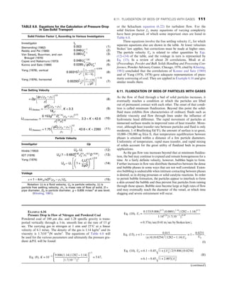 or the Schacham equation (6.22) for turbulent flow. For the
solid friction factor fs, many equations of varying complexity
have been proposed, of which some important ones are listed in
Table 6.8.
These equations involve the free settling velocity Ut, for which
separate equations also are shown in the table. At lower velocities
Stokes’ law applies, but corrections must be made at higher ones.
The particle velocity Up is related to other quantities by Eqs.
(12)–(14) of the table, and the voidage in turn is represented by
Eq. (15). In a review of about 20 correlations, Modi et al.
(Proceedings, Powder and Bulk Solids Handling and Processing Con-
ference, Powder Advisory Center, Chicago, 1978, cited by Klinzing,
1981) concluded that the correlations of Konno and Sato (1969)
and of Yang (1976, 1978) gave adequate representation of pneu-
matic conveying of coal. They are applied in Example 6.16 and give
similar results there.
6.11. FLUIDIZATION OF BEDS OF PARTICLES WITH GASES
As the flow of fluid through a bed of solid particles increases, it
eventually reaches a condition at which the particles are lifted
out of permanent contact with each other. The onset of that condi-
tion is called minimum fluidization. Beyond this point the solid-
fluid mass exhibits flow characteristics of ordinary fluids such as
definite viscosity and flow through lines under the influence of
hydrostatic head difference. The rapid movement of particles at
immersed surfaces results in improved rates of heat transfer. More-
over, although heat transfer rate between particles and fluid is only
moderate, 1–4 Btu/(hr)(sq ft)(°F), the amount of surface is so great,
10,000–150,000 sq ft/cu ft, that temperature equilibration between
phases is attained within a distance of a few particle diameters.
Uniformity of temperature, rapid mass transfer, and rapid mixing
of solids account for the great utility of fluidized beds in process
applications.
As the gas flow rate increases beyond that at minimum fluidiza-
tion, the bed may continue to expand and remain homogeneous for a
time. At a fairly definite velocity, however, bubbles begin to form.
Further increases in flow rate distribute themselves between the dense
and bubble phases in some ways that are not well correlated. Exten-
sive bubbling is undesirable when intimate contacting between phases
is desired, as in drying processes or solid catalytic reactions. In order
to permit bubble formation, the particles appear to interlock to form
a skin around the bubble and thus prevent free particles from raining
through those spaces. Bubble sizes become large at high rates of flow
and may eventually reach the diameter of the vessel, at which time
slugging and severe entrainment will occur.
TABLE 6.8. Equations for the Calculation of Pressure Drop
in Gas-Solid Transport
Solid Friction Factor fs According to Various Investigators
Investigator fs
Stemerding (1962) 0:003 (1)
Reddy and Pei (1969) 0:046U − 1
p (2)
Van Swaaij, Buurman, and van
Breugel (1970)
0:080U − 1
p (3)
Capes and Nakamura (1973) 0:048U−1:22
p (4)
Konno and Sato (1969) 0:0285
ﬃﬃﬃﬃﬃﬃﬃ
gD
p
U−1
p (5)
Yang (1978), vertical
0:003151 − ε
ε3
ð1 − εÞUt
Uf − Up
 −0:979
(6)
Yang (1976), horizontal
0:002931 − ε
ε3
ð1 − εÞUt
ﬃﬃﬃﬃﬃﬃﬃ
gD
p
 −1:15
(7)
Free Setting Velocity
= Dp
gρf ðρp − ρf Þ
μ2
f
 
1/3
(8)
UtðStokesÞ =
gD2
pðρp − ρf Þ
18μf
, K  3:3 (9)
UtðintermediateÞ =
0:153g0:71
D1:14
ρ ðρp − ρf Þ0:71
ρ0:29
f μ0:43
f
, 3:3  K  43:6 (10)
UtðNewtonÞ = 1:75
gDpðρp − ρf Þ
ρf
 
1/2
, 43:6  K  2360 (11)
Particle Velocity
Investigator Up
Hinkle (1953) Ug–Ut (12)
IGT (1978) Ugð1 − 0:68D0:92
p ρ0:5
p ρ−0:2
f D−0:54
Þ (13)
Yang (1976)
Ug − Ut 1 +
fsU2
p
2gD
!
ε4:7
2
4
3
5
1/2
(14)
Voidage
ε = 1 − 4 _
m p/πD2
ðρp − ρf ÞUp (15)
Notation: Uf is a fluid velocity, Up is particle velocity, Ut is
particle free settling velocity, _
m s is mass rate of flow of solid, D =
pipe diameter, Dp is particle diameter, g = 9.806 m/sec2
at sea level.
(Klinzing, 1981).
EXAMPLE 6.16
Pressure Drop in Flow of Nitrogen and Powdered Coal
Powdered coal of 100 μm dia. and 1.28 specific gravity is trans-
ported vertically through a 1-in. smooth line at the rate of 15 g/
sec. The carrying gas in nitrogen at 1 atm and 25°C at a linear
velocity of 6.1 m/sec. The density of the gas is 1.14 kg/m3
and its
viscosity is 1.7(10−5
)N sec/m2
. The equations of Table 6.8 will
be used for the various parameters and ultimately the pressure gra-
dient ΔP/L will be found:
Eq. (8), K = 10− 4 9:806ð1:14Þð1282 − 1:14Þ
½1:7ð10− 5
Þ2
( )
1=3
= 3:67,
Eq. (10), Ut =
0:153ð9:806Þ0:71
ð0:0001Þ1:14
ð1282 − 1:14Þ0:71
1:140:29
½1:7ð10− 5
Þ0:43
= 0:37m=secð0:41 m=sec by Stokes lawÞ,
Eq. (15), ε = 1 − 0:015
ðπ=4Þð0:0254Þ2
ð1282 − 1:14ÞUp
= 1 − 0:0231
Up
,
(I)
Eq. (14), Up = 6:1 − 0:45
ﬃﬃﬃﬃﬃﬃﬃﬃﬃﬃﬃﬃﬃﬃﬃﬃﬃﬃﬃﬃﬃﬃﬃﬃﬃﬃﬃﬃﬃﬃﬃﬃﬃﬃﬃﬃﬃﬃﬃﬃﬃﬃﬃﬃﬃﬃﬃﬃﬃﬃﬃﬃﬃ
1 + fsU2
p =2ð9:806Þð0:0254Þ
q
= 6:1 − 0:45
ﬃﬃﬃﬃﬃﬃﬃﬃﬃﬃﬃﬃﬃﬃﬃﬃﬃﬃﬃﬃﬃﬃﬃﬃﬃﬃﬃﬃ
1 + 2:007fsU2
p
q (II)
(continued)
6.11. FLUIDIZATION OF BEDS OF PARTICLES WITH GASES 111
 