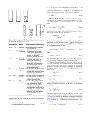 of a sphere with the same volume as the particle. The sphericity is
defined as the ratio
ϕ = ðsurface of a sphereÞ=
ðsurface of the particle with the same volumeÞ
(6.138)
and is always less than unity. Accordingly, the relation between the
effective particle size dp and that found by screen analysis is
dp = ϕdscreen: (6.139)
Minimum Fluidization. The fundamental nature of this phe-
nomenon has led to many correlations for its prediction. That of
Leva (1959) applies to Reynolds numbers Remf = dpGmf =μ  5,
and is
Gmf = 688D1:82
P
½ρF ðρs − ρF Þ0:94
μ0:88
(6.140)
in the English units Gmf in lb/(hr)(sq ft), Dp in inches, densities in
lb/cu ft, and viscosity in cP. In SI units it is
Umf =
0:0093d1:82
p ðρp − ρf Þ0:94
μ0:88ρ0:06
f
: (6.141)
The degree of confidence that can be placed in the correlation is
indicated by the plot of data on which it is based in Figure 6.10
(f). An equation more recently recommended by Grace (1982) cov-
ers Reynolds numbers up to 1000:
Remf = dpumf ρ=μ =
ﬃﬃﬃﬃﬃﬃﬃﬃﬃﬃﬃﬃﬃﬃﬃﬃﬃﬃﬃﬃﬃﬃﬃﬃﬃﬃﬃﬃﬃﬃﬃﬃﬃﬃﬃﬃﬃﬃﬃﬃﬃﬃ
ð27:2Þ2
+ 0:0408ðArÞ
q
= 27:2, (6.142)
where
Ar = ρðρp − ρÞgd3
p =μ2
: (6.143)
Here also the data show much scatter, so that pilot plant determina-
tions of minimum fluidization rates usually are advisable.
Minimum Bubbling Conditions. Minimum bubbling velocities
for Group B substances are about the same as the minimum fluidi-
zation velocities, but those of Group A substances are substantially
greater. For Group A materials the correlation of Geldart and
Abrahamsen [Powder Technol 19, 133 (1978)] for minimum bub-
bling velocity is
umb = 33dpðμ=ρÞ− 0:1
: (6.144)
For air at STP this reduces to
umb = 100dp: (6.145)
For cracking catalysts represented on Figure 6.10(g), Harriott and
Simone (1983) present an equation for the ratio of the two kinds of
velocities as
umb
umf
=
82μ0:6
ρ0:06
gd1:3
p ðρp − ρÞ
: (6.146)
The units of this equation are SI; the coefficient given by Chere-
misinoff and Cheremisinoff (1984, p. 161) is incorrect. Figures
6.10(g) and (h) compare the two kinds of velocities over a range
of particle diameters. Voidage at minimum bubbling is correlated
by an equation of Cheremisinoff and Cheremisinoff (1984,
p. 163):
ε3
mb=ð1 − εmbÞ = 47:4ðgd3
p ρ2
p=μ2
Þ−0:5
: (6.147)
Figure 6.11. Six regimes of fluidization identified with increasing
gas superficial velocity. (Grace, 1982).
Velocity Range Regime Appearance and Principal Features
(a) 0 ≤ u  umf fixed bed particles are quiescent; gas flows
through interstices
(b) umf ≤ u  umb particulate
fluidization
bed expands smoothly in a
homogeneous manner; top
surface is well defined; some
small-scale particle motion; little
tendency for particles to
aggregate; very little fluctuation
(c) umb ≤ u  ums bubbling
fluidization
void regions form near the
distributor, grow mostly by
coalescence, and rise to the
surface; top surface is well
defined with bubbles breaking
through periodically; irregular
pressure fluctuations of
appreciable amplitude
(d) ums ≤ u  uk slugging
regime
voids fill most of the column cross
section; top surface rises and
collapses with reasonably regular
frequency; large and regular
pressure fluctuations
(e) uk ≤ u  utr turbulent
regime
small voids and particle clusters dart
to and fro; top surface difficult to
distinguish; small-amplitude
pressure fluctuations only
(f) utr ≤ u fast
fluidization
no upper surface to bed; particles
are transported out the top and
must be replaced by adding
solids at or near the bottom;
clusters or strands of particles
move downward, mostly near the
wall, while gas, containing widely
dispersed particles, moves
upward; at fixed solid feed rate,
increasingly dilute as u is
increased
6.11. FLUIDIZATION OF BEDS OF PARTICLES WITH GASES 115
 