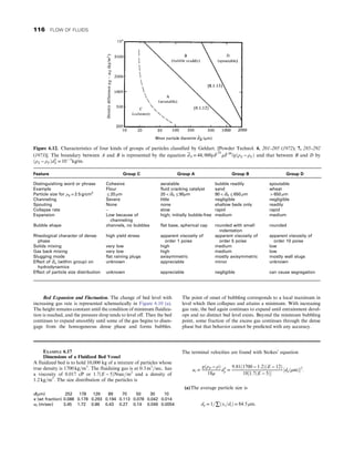 Bed Expansion and Fluctuation. The change of bed level with
increasing gas rate is represented schematically in Figure 6.10 (a).
The height remains constant until the condition of minimum fluidiza-
tion is reached, and the pressure drop tends to level off. Then the bed
continues to expand smoothly until some of the gas begins to disen-
gage from the homogeneous dense phase and forms bubbles.
The point of onset of bubbling corresponds to a local maximum in
level which then collapses and attains a minimum. With increasing
gas rate, the bed again continues to expand until entrainment devel-
ops and no distinct bed level exists. Beyond the minimum bubbling
point, some fraction of the excess gas continues through the dense
phase but that behavior cannot be predicted with any accuracy.
Figure 6.12. Characteristics of four kinds of groups of particles classified by Geldart. [Powder Technol. 6, 201–205 (1972); 7, 285–292
(1973)]. The boundary between A and B is represented by the equation dS = 44, 000ρ _
F
01
μ _
F 09
/gðρS − ρF Þ and that between B and D by
ðρS − ρF Þd2
S = 10− 3
kg/m:
Feature Group C Group A Group B Group D
Distinguishing word or phrase Cohesive aeratable bubble readily spoutable
Example Flour fluid cracking catalyst sand wheat
Particle size for ρS = 2:5 g/cm3
≤ 20 μm 20  dS ≤ 90μm 90  dS ≤ 650 μm  650 μm
Channeling Severe little negligible negligible
Spouting None none shallow beds only readily
Collapse rate – slow rapid rapid
Expansion Low because of
channeling
high; initially bubble-free medium medium
Bubble shape channels, no bubbles flat base, spherical cap rounded with small
indentation
rounded
Rheological character of dense
phase
high yield stress apparent viscosity of
order 1 poise
apparent viscosity of
order 5 poise
apparent viscosity of
order 10 poise
Solids mixing very low high medium low
Gas back mixing very low high medium low
Slugging mode flat raining plugs axisymmetric mostly axisymmetric mostly wall slugs
Effect of ds (within group) on
hydrodynamics
unknown appreciable minor unknown
Effect of particle size distribution unknown appreciable negligible can cause segregation
EXAMPLE 6.17
Dimensions of a Fluidized Bed Vessel
A fluidized bed is to hold 10,000 kg of a mixture of particles whose
true density is 1700 kg=m3
: The fluidizing gas is at 0:3 m3
=sec, has
a viscosity of 0.017 cP or 1:7ðE − 5ÞNsec=m2
and a density of
1:2 kg=m3
: The size distribution of the particles is
d(μm) 252 178 126 89 70 50 30 10
x (wt fraction) 0.088 0.178 0.293 0.194 0.113 0.078 0.042 0.014
ut (m/sec) 3.45 1.72 0.86 0.43 0.27 0.14 0.049 0.0054
The terminal velocities are found with Stokes’ equation
ut =
gðρP − ρÞ
18μ
d2
p =
9:81ð1700 − 1:2ÞðE − 12Þ
18½1:7ðE − 5Þ
½dpðμmÞ2
:
(a)The average particle size is
dp = 1=∑ðxi=diÞ = 84:5 μm:
116 FLOW OF FLUIDS
 