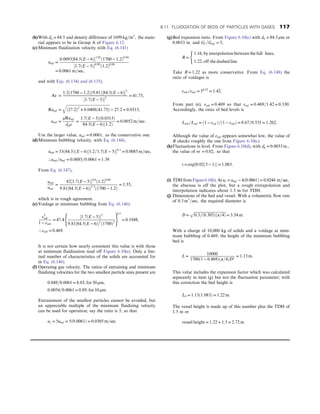 (b)With dp = 84:5 and density difference of 1699 kg=m3
, the mate-
rial appears to be in Group A of Figure 6.12.
(c) Minimum fluidization velocity with Eq. (6.141)
umf =
0:0093½84:5ðE − 6Þ1:82
ð1700 − 1:2Þ0:94
½1:7ðE − 5Þ0:88
ð1:2Þ0:06
= 0:0061 m=sec,
and with Eqs. (6.134) and (6.135),
Ar =
1:2ð1700 − 1:2Þð9:81Þ½84:5ðE − 6Þ3
½1:7ðE − 5Þ2
= 41:75,
Remf =
ﬃﬃﬃﬃﬃﬃﬃﬃﬃﬃﬃﬃﬃﬃﬃﬃﬃﬃﬃﬃﬃﬃﬃﬃﬃﬃﬃﬃﬃﬃﬃﬃﬃﬃﬃﬃﬃﬃﬃﬃﬃﬃﬃﬃﬃﬃﬃ
ð27:2Þ2
+ 0:0408ð41:75Þ
q
− 27:2 = 0:0313,
umb =
μRemf
dpρ
=
1:7ðE − 5Þð0:0313Þ
84:5ðE − 6Þð1:2Þ
= 0:0052 m=sec:
Use the larger value, umf = 0:0061, as the conservative one.
(d)Minimum bubbling velocity, with Eq. (6.144),
umb = 33ð84:5ÞðE − 6Þ½1:2=1:7ðE − 5Þ0:1
= 0:0085 m=sec,
∴umb=umf = 0:0085=0:0061 = 1:39:
From Eq. (6.147),
umb
umf
=
82½1:7ðE − 5Þ0:6
ð1:2Þ0:06
9:81½84:5ðE − 6Þ1:3
ð1700 − 1:2Þ
= 1:35,
which is in rough agreement.
(e) Voidage at minimum bubbling from Eq. (6.146):
ε3
mb
1 − εmb
= 47:4
½1:7ðE − 5Þ2
9:81½84:5ðE − 6Þ3
ð1700Þ2
( )
0:5
= 0:1948,
∴ εmb = 0:469:
It is not certain how nearly consistent this value is with those
at minimum fluidization read off Figure 6.10(e). Only a lim-
ited number of characteristics of the solids are accounted for
in Eq. (6.146).
(f) Operating gas velocity. The ratios of entraining and minimum
fluidizing velocities for the two smallest particle sizes present are
0:049=0:0061 = 8:03, for 30 μm,
0:0054=0:0061 = 0:89, for 10 μm:
Entrainment of the smallest particles cannot be avoided, but
an appreciable multiple of the minimum fluidizing velocity
can be used for operation; say the ratio is 5, so that
uf = 5umf = 5ð0:0061Þ = 0:0305 m=sec:
(g)Bed expansion ratio. From Figure 6.10(c) with dp = 84:5 μm or
0.0033 in. and Gf =Gmf = 5,
R =
1:16, by interpolation between the full lines,
1:22, off the dashed line:
(
Take R = 1:22 as more conservative. From Eq. (6.148) the
ratio of voidages is
εmb=εmf = 50:22
= 1:42:
From part (e), εmb = 0:469 so that εmf = 0:469=1:42 = 0:330:
Accordingly, the ratio of bed levels is
Lmb=Lmf = ð1 − εmf Þ=ð1 − εmbÞ = 0:67=0:531 = 1:262:
Although the value of εmf appears somewhat low, the value of
R checks roughly the one from Figure 6.10(c).
(h)Fluctuations in level. From Figure 6.10(d), with dp = 0:0033 in:,
the value of m′
= 0:02, so that
r = exp½0:02ð5 − 1Þ = 1:083:
(i) TDHfromFigure6.10(i).Atuf = umf − 4ð0:0061Þ = 0:0244 m=sec,
the abscissa is off the plot, but a rough extrapolation and
interpolation indicates about 1.5 m for TDH.
(j) Dimensions of the bed and vessel. With a volumetric flow rate
of 0:3 m3
=sec, the required diameter is
D =
ﬃﬃﬃﬃﬃﬃﬃﬃﬃﬃﬃﬃﬃﬃﬃﬃﬃﬃﬃﬃﬃﬃﬃﬃﬃﬃﬃﬃﬃﬃﬃﬃﬃﬃﬃ
0:3=ð0:305Þðπ=4Þ
p
= 3:54 m:
With a charge of 10,000 kg of solids and a voidage at mini-
mum bubbling of 0.469, the height of the minimum bubbling
bed is
L =
10000
1700ð1 − 0:469Þðπ=4ÞD2
= 1:13 m:
This value includes the expansion factor which was calculated
separately in item (g) but not the fluctuation parameter; with
this correction the bed height is
Lb = 1:13ð1:083Þ = 1:22 m:
The vessel height is made up of this number plus the TDH of
1.5 m or
vessel height = 1:22 + 1:5 = 2:72 m:
6.11. FLUIDIZATION OF BEDS OF PARTICLES WITH GASES 117
 
