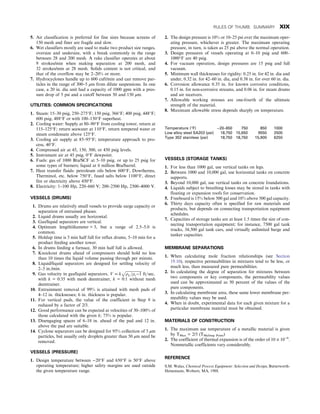 5. Air classification is preferred for fine sizes because screens of
150 mesh and finer are fragile and slow.
6. Wet classifiers mostly are used to make two product size ranges,
oversize and undersize, with a break commonly in the range
between 28 and 200 mesh. A rake classifier operates at about
9 strokes/min when making separation at 200 mesh, and
32 strokes/min at 28 mesh. Solids content is not critical, and
that of the overflow may be 2–20% or more.
7. Hydrocyclones handle up to 600 cuft/min and can remove par-
ticles in the range of 300–5 μm from dilute suspensions. In one
case, a 20 in. dia unit had a capacity of 1000 gpm with a pres-
sure drop of 5 psi and a cutoff between 50 and 150 μm.
UTILITIES: COMMON SPECIFICATIONS
1. Steam: 15–30 psig, 250–275°F; 150 psig, 366°F; 400 psig, 448°F;
600 psig, 488°F or with 100–150°F superheat.
2. Cooling water: Supply at 80–90°F from cooling tower, return at
115–125°F; return seawater at 110°F, return tempered water or
steam condensate above 125°F.
3. Cooling air supply at 85–95°F; temperature approach to pro-
cess, 40°F.
4. Compressed air at 45, 150, 300, or 450 psig levels.
5. Instrument air at 45 psig, 0°F dewpoint.
6. Fuels: gas of 1000 Btu/SCF at 5–10 psig, or up to 25 psig for
some types of burners; liquid at 6 million Btu/barrel.
7. Heat transfer fluids: petroleum oils below 600°F, Dowtherms,
Therminol, etc. below 750°F, fused salts below 1100°F, direct
fire or electricity above 450°F.
8. Electricity: 1–100 Hp, 220–660 V; 200–2500 Hp, 2300–4000 V.
VESSELS (DRUMS)
1. Drums are relatively small vessels to provide surge capacity or
separation of entrained phases.
2. Liquid drums usually are horizontal.
3. Gas/liquid separators are vertical.
4. Optimum length/diameter = 3, but a range of 2.5–5.0 is
common.
5. Holdup time is 5 min half full for reflux drums, 5–10 min for a
product feeding another tower.
6. In drums feeding a furnace, 30 min half full is allowed.
7. Knockout drums ahead of compressors should hold no less
than 10 times the liquid volume passing through per minute.
8. Liquid/liquid separators are designed for settling velocity of
2–3 in./min.
9. Gas velocity in gas/liquid separators, V = k
ﬃﬃﬃﬃﬃﬃﬃﬃﬃﬃﬃﬃﬃﬃﬃﬃﬃ
ρL=ρv−1
p
ft=sec,
with k = 0:35 with mesh deentrainer, k = 0:1 without mesh
deentrainer.
10. Entrainment removal of 99% is attained with mesh pads of
4–12 in. thicknesses; 6 in. thickness is popular.
11. For vertical pads, the value of the coefficient in Step 9 is
reduced by a factor of 2/3.
12. Good performance can be expected at velocities of 30–100% of
those calculated with the given k; 75% is popular.
13. Disengaging spaces of 6–18 in. ahead of the pad and 12 in.
above the pad are suitable.
14. Cyclone separators can be designed for 95% collection of 5 μm
particles, but usually only droplets greater than 50 μm need be
removed.
VESSELS (PRESSURE)
1. Design temperature between −20°F and 650°F is 50°F above
operating temperature; higher safety margins are used outside
the given temperature range.
2. The design pressure is 10% or 10–25 psi over the maximum oper-
ating pressure, whichever is greater. The maximum operating
pressure, in turn, is taken as 25 psi above the normal operation.
3. Design pressures of vessels operating at 0–10 psig and 600–
1000°F are 40 psig.
4. For vacuum operation, design pressures are 15 psig and full
vacuum.
5. Minimum wall thicknesses for rigidity: 0.25 in. for 42 in. dia and
under, 0.32 in. for 42–60 in. dia, and 0.38 in. for over 60 in. dia.
6. Corrosion allowance 0.35 in. for known corrosive conditions,
0.15 in. for non-corrosive streams, and 0.06 in. for steam drums
and air receivers.
7. Allowable working stresses are one-fourth of the ultimate
strength of the material.
8. Maximum allowable stress depends sharply on temperature.
Temperature (°F) −20–650 750 850 1000
Low alloy steel SA203 (psi) 18,750 15,650 9550 2500
Type 302 stainless (psi) 18,750 18,750 15,900 6250
VESSELS (STORAGE TANKS)
1. For less than 1000 gal, use vertical tanks on legs.
2. Between 1000 and 10,000 gal, use horizontal tanks on concrete
supports.
3. Beyond 10,000 gal, use vertical tanks on concrete foundations.
4. Liquids subject to breathing losses may be stored in tanks with
floating or expansion roofs for conservation.
5. Freeboard is 15% below 500 gal and 10% above 500 gal capacity.
6. Thirty days capacity often is specified for raw materials and
products, but depends on connecting transportation equipment
schedules.
7. Capacities of storage tanks are at least 1.5 times the size of con-
necting transportation equipment; for instance, 7500 gal tank
trucks, 34,500 gal tank cars, and virtually unlimited barge and
tanker capacities.
MEMBRANE SEPARATIONS
1. When calculating mole fraction relationships (see Section
19.10), respective permeabilities in mixtures tend to be less, or
much less, than measured pure permeabilities.
2. In calculating the degree of separation for mixtures between
two components or key components, the permeability values
used can be approximated as 50 percent of the values of the
pure components.
3. In calculating membrane area, these same lower membrane per-
meability values may be used.
4. When in doubt, experimental data for each given mixture for a
particular membrane material must be obtained.
MATERIALS OF CONSTRUCTION
1. The maximum use temperature of a metallic material is given
by TMax = 2/3 (TMelting Point)
2. The coefficient of thermal expansion is of the order of 10 × 10−6
.
Nonmetallic coefficients vary considerably.
REFERENCE
S.M. Walas, Chemical Process Equipment: Selection and Design, Butterworth-
Heinemann, Woburn, MA, 1988.
RULES OF THUMB: SUMMARY XIX
 