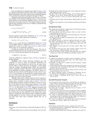 Some smoothed data of expansion ratio appear in Figure 6.10(c)
as a function of particle size and ratio of flow rates at minimum bub-
bling and fluidization. The rather arbitrarily drawn dashed line appears
to be a conservative estimate for particles in the range of 100 μm.
Ordinarily under practical conditions the flow rate is at most a
few multiples of the minimum fluidizing velocity so the local max-
imum bed level at the minimum bubbling velocity is the one that
determines the required vessel size. The simplest adequate equation
that has been proposed for the ratio of voidages at minimum bub-
bling and fluidization is
εmb=εmf = ðGmb=Gmf Þ0:22
(6.148)
= 2:64μ0:89
ρ0:54
=g0:22
d1:06
p ðρp − ρÞ0:22
: (6.149)
The last equation results from substitution of Eq. (6.146) into
(6.148). Then the relative bed level is found from
Lmb=Lmf = ð1 − εmf Þ=ð1 − εmbÞ: (6.150)
Either εmb or εmf must be known independently before Eq. (6.149)
can be applied, either by application of Eq. (6.147) for εmb or by
reading off a value of εmf from Figure 6.8(c) or Figure 6.10(e).
These values are not necessarily consistent.
At high gas velocities the bed level fluctuates. The ratio of
maximum disturbed level to the average level is correlated in terms
of Gf =Gmf and the particle diameter by the equation
r = exp½m′ðGf − Gmf Þ=Gmf , (6.151)
where the coefficient m′
is given in Figure 6.10(d) as a function of
particle diameter.
Freeboard. Under normal operating conditions gas rates
somewhat in excess of those for minimum fluidization are
employed. As a result particles are thrown into the space above
the bed. Many of them fall back, but beyond a certain height
called the transport disengaging height (TDH), the entrainment
remains essentially constant. Recovery of that entrainment must
be accomplished in auxiliary equipment. The TDH is shown as a
function of excess velocity and the diameter of the vessel in Figure
6.10(i). This correlation was developed for cracking catalyst parti-
cles up to 400 mm dia but tends to be somewhat conservative at
the larger sizes and for other materials.
Viscosity. Dense phase solid-gas mixtures may be required to
flow in transfer line catalytic crackers, between reactors and regen-
erators and to circulate in dryers such as Figures 9.13(e), (f).
In dilute phase pneumatic transport the effective viscosity is nearly
that of the fluid, but that of dense phase mixtures is very much
greater. Some data are given by Schügerl (in Davidson and Harri-
son, 1971, p. 261) and by Yates (1983). Apparent viscosities with
particles of 50 − 500 μm range from 700 to 1300 cP, compared with
air viscosity of 0.017 cP at room temperature. Such high values of
the viscosity place the flow definitely in the laminar flow range.
However, information about friction in flow of fluidized mixtures
through pipelines is not easy to find in the open literature. Some-
one must know since many successful transfer lines are in
operation.
REFERENCES
General
M.M. Denn, Process Fluid Mechanics, Prentice-Hall, Englewood Cliffs, NJ,
1980.
O. Levenspiel, Engineering Flow and Heat Exchange, Plenum, New York, 1984.
M. Modell and R.C. Reid, Thermodynamics and Its Applications, Prentice-
Hall, Englewood Cliffs, NJ, 1983.
R.H. Perry, D.W. Green, and J.O. Maloney, Perry’s Chemical Engineers’
Handbook, 7th ed., 8th ed., McGraw-Hill, New York, 1999, 2008.
R.C. Reid, Properties of Gases and Liquids, McGraw-Hill, New York,
1977.
V.L. Streeter and E.B. Wylie, Fluid Mechanics, McGraw-Hill, New York,
1979.
S.M. Walas, Phase Equilibria in Chemical Engineering, Butterworth, Boston,
1985.
Non-Newtonian Fluids
D.W. Dodge and A.B. Metzner, Turbulent flow of non-Newtonian systems,
AIChE J., 5(2), 189–204 (June 1959).
G.W. Govier and K. Aziz, Flow of Complex Mixtures in Pipes, Van Nos-
trand Reinhold, New York, 1972.
N.I. Heywood, Pipeline design for non-Newtonian fluids, Inst. Chem. Eng.
Symp. Ser. No. 60, 33–52 (1980).
J.W. Hoyt, The effect of additives on fluid friction, Trans. ASME J. Basic
Eng., 258 (June 1972).
P.A. Longwell, Mechanics of Fluid Flow, McGraw-Hill, New York, 1966.
R.D. Patel, Non-Newtonian flow, in Handbook of Fluids in Motion,
(Cheremisinoff and Gupta, Eds.), Ann Arbor Science, Ann Arbor, MI,
1983, pp. 135–177.
A.H.P. Skelland, Non-Newtonian Flow and Heat Transfer, Wiley, New
York, 1967.
J.R. Van Wazer, J.W. Lyons, K.Y. Kim, and R.E. Colwell, Viscosity and
Flow Measurement, Wiley-Interscience, New York, 1963.
E.J. Wasp, J.P. Kenny, and R.L. Gandhi, Solid Liquid Flow Slurry Pipeline
Transportation, Trans. Tech. Publications, Clausthal, Germany, 1977.
Two-Phase Flow
D. Chisholm, Gas-liquid flow in pipeline systems, in Handbook of Fluids in
Motion, (Cheremisinoff and Gupta, Eds.), Ann Arbor Science, Ann
Arbor, MI, 1983, pp. 483–513.
D. Chisholm, Two-Phase Flow in Pipelines and Heat Exchangers, George
Godwin, London, 1983.
L. Friedl, Improved friction drop correlations for horizontal and vertical
two-phase pipe flow, European Two-Phase Pipe Flow Group Meeting,
Paper E2, Ispra, Italy (June 1979).
G.W. Govier and K. Aziz, The Flow of Complex Mixtures in Pipes, Van
Nostrand Reinhold, New York, 1972.
G.F. Hewitt, Liquid-gas systems, in Handbook of Multiphase Systems,
(G. Hetsroni, Ed.), Hemisphere, New York, 1982, pp. 2.1–2.94.
S. Sato, T. Hirase, F. Takahashi, and M. Toda, J. Chem. Eng. Jpn., 6,
147–152 (1973).
Gas–Solid (Pneumatic) Transport
N.P. Cheremisinoff and R. Gupta (Eds.), Gas-solid flows, in Handbook of
Fluids in Motion, Ann Arbor Science, Ann Arbor, MI, 1983, pp. 623–860.
G. Klinzing, Gas-Solid Transport, McGraw-Hill, New York, 1981.
H. Konno and S. Sato, J. Chem. Eng. Jpn., 2, 2 (1969).
J.D. Seader and E.J. Henley, “Separation Process Pronciples, 2nd
Ed.”
Wiley, Hoboken, NJ, 2005
C.S. Teo and L.S. Leung, Vertical flow of particulate solids in standpipes
and risers, in Hydrodynamics of Gas-Solids Fluidization, (N.P. Cheremi-
sinoff and P.N. Cheremisinoff, Eds.), Gulf, Houston, 1984, pp. 471–542.
W.C. Yang, A mathematical definition of choking phenomenon and a
mathematical model for predicting choking velocity and choking voi-
dage, AICHE J., 21(5), 1013–1015 (September 1975).
W.C. Yang, A correlation for solid friction factor in vertical pnreumatic
conveying lines, AICHE J., 24(3), 548–552 (May 1978).
Fluidization
J.S.M. Botteril, Fluid-Bed Heat Transfer, Academic, New York, 1975.
N.P. Cheremisinoff and P.N. Cheremisinoff, Hydrodynamics of Gas-Solid
Fluidization, Gulf, Houston, 1984.
J.F. Davidson and D. Harrison (Eds.), Fluidization, Academic, New York, 1971.
118 FLOW OF FLUIDS
 