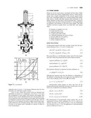sizing the valve. Example 7.2, for instance, illustrates how the valve
drop may vary with flow in such a system.
Types of valves. Most flow control valves are operated with
adjustable air pressure on a diaphragm, as in Figure 7.1(d), since
this arrangement is more rapid, more sensitive and cheaper than
electrical motor control. Double-ported valve (d) gives better con-
trol at large flow rates; the pressures on the upper and lower plugs
are balanced so that less force is needed to move the stem. The sin-
gle port (e) is less expensive but gives a tighter shutoff and is gen-
erally satisfactory for noncritical service. The reverse acting valve
(f) closes on air failure and is desirable for reasons of safety in
some circumstances.
7.2. PUMP THEORY
Pumps are of two main classes: centrifugal and the others. These
others mostly have positive displacement action in which the dis-
charge rate is largely independent of the pressure against which
they work. Centrifugal pumps have rotating elements that impart
high velocity initially and high pressure head ultimately to the
liquid. Elements of their theory will be discussed here. A glossary
of pump terms and terms relating primarily to centrifugal pumps
are defined in the Glossary at the end of this chapter. The chief
variables involved in pump theory are listed here with typical
units:
D, diameter of impeller (ft or m),
H, output head (ft or m),
n, rotational speed (1/sec),
_
P , output power (HP or kW),
Q, volumetric discharge rate (cfs or m3
/sec),
μ, viscosity (lb/ft sec or N sec/m2
),
ρ, density (lb/cuft or kg/m3
),
ε, surface roughness (ft or m).
BASIC RELATIONS
A dimensional analysis with these variables reveals that the func-
tional relations of Eqs. (7.1) and (7.2) must exist:
gH=n2
D2
= ϕ1ðQ=nD3
, D2
nρ=μ, ε=DÞ, (7.1)
_
P =ρn3
D5
= ϕ2ðQ=nD3
, D2
nρ=μ, ε=DÞ: (7.2)
The group D2
nρ=μ is the Reynolds number and ε=D is the rough-
ness ratio. Three new groups also have arisen which are named
capacity coefficient, CQ = Q=nD3
, (7.3)
head coefficient, CH = gH=n2
D2
, (7.4)
power coefficient, C _
P = _
P=ρn3
D5
: (7.5)
The hydraulic efficiency is expressed by these coefficients as
η = gHρQ= _
P = CH CQ=CP: (7.6)
Although this equation states that the efficiency is independent of
the diameter, in practice this is not quite true. An empirical rela-
tion is due to Moody [ASCE Trans. 89, 628 (1926)]:
η2 = 1 − ð1 − η1ÞðD1=D2Þ0:25
: (7.7)
Geometrically similar pumps are those that have all the
dimensionless groups numerically the same. In such cases, two dif-
ferent sets of operations are related as follows:
Q2=Q1 = ðn2=n1ÞðD2=D1Þ3
, (7.8)
H2=H1 = ðn2D2=n1D1Þ2
, (7.9)
_
P 2= _
P 1 = ðρ2=ρ1Þðn2=n1Þ3
ðD2=D1Þ5
: (7.10)
The performances of geometrically similar pumps also can be
represented in terms of the coefficients CQ, CH, CP, and η. For
instance, the data of the pump of Figure 7.2(a) are transformed
into the plots of Figure 7.2(b). An application of such generalized
curves is made in Example 7.1.
Figure 7.1. —(continued)
7.2. PUMP THEORY 123
 
