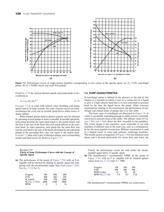 From Eq. (7.9) the relation between speeds and pump heads at two
conditions is
n2 = n1ðH2=H1Þ0:5
: (7.17)
Example 7.2 is of cases with control valve throttling and pump
speed control. In large systems, the value of power saved can easily
overbalance the extra cost of variable speed drives, either motor or
steam turbine.
When needed, greater head or greater capacity may be obtained
by operating several pumps in series or parallel. In parallel operation,
each pump develops the same head (equal to the system head), and
the flow is the sum of the flows that each pump delivers at the com-
mon head. In series operation, each pump has the same flow rate
and the total head is the sum of the heads developed by the individual
pumps at the prevailing flow rate, and equal to the system head.
Example 7.1 deals with a pair of identical pumps, and corresponding
system and head curves are shown in Figure 7.17.
7.3. PUMP CHARACTERISTICS
A centrifugal pump is defined in the glossary at the end of this
chapter as a machine in which a rotor in a casing acts on a liquid
to give it a high velocity head that is in turn converted to pressure
head by the time the liquid leaves the pump. Other common
nomenclature relating to the construction and performance of cen-
trifugal and related kinds of pumps also is in that table.
The basic types of centrifugals are illustrated in Figure 7.9. A
volute is a gradually expanding passage in which velocity is partially
converted to pressure head at the outlet. The diffuser vanes of Fig-
ures 7.9(b) and 7.10(d) direct the flow smoothly to the periphery.
The volute design is less expensive, more amenable to use with
impellers of different sizes in the same case, and, as a consequence,
by far the most popular construction. Diffuser construction is used
to a limited extent in some high pressure, multistage machines.
The double suction arrangement of Figure 7.9(d) has balanced axial
thrust and is favored particularly for severe duty and where the
Figure 7.3. Performance curves of single-suction impellers corresponding to two values of the specific speed. (a) Ns = 1550, centrifugal
pump. (b) Ns = 10,000, mixed and axial flow pumps.
EXAMPLE 7.3
Check of Some Performance Curves with the Concept of
Specific Speed
(a) The performance of the pump of Figure 7.7(b) with an 8 in.
impeller will be checked by finding its specific speed and com-
paring with the recommended upper limit from Figure 7.6(b).
Use Eq. (7.12) for Ns
Q (gpm) 100 200 300
H (ft) 268 255 225
Ns (calcd) 528 776 1044
Ns [Fig. 7.10(a)] 2050 2150 2500
NPSH 5 7 13
Clearly the performance curves are well within the recom-
mended upper limits of specific speed.
(b) The manufacturer’s recommended NPSH of the pump of
Figure 7.7(c) with an 8 in. impeller will be checked against
values from Eq. (7.15) with S = 7900:
Q (gpm) 100 150 200
H (ft) 490 440 300
NPSH (mfgr) 10 18 35
NPSH [Eq. (7.15)] 7.4 9.7 11.8
The manufacturer’s recommended NPSHs are conservative.
126 FLUID TRANSPORT EQUIPMENT
 