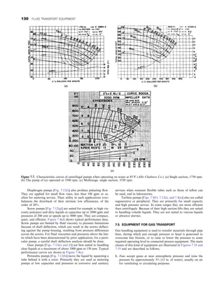 Diaphragm pumps [Fig. 7.12(i)] also produce pulsating flow.
They are applied for small flow rates, less than 100 gpm or so,
often for metering service. Their utility in such applications over-
balances the drawback of their intrinsic low efficiencies, of the
order of 20%.
Screw pumps [Fig. 7.12(g)] are suited for example to high vis-
cosity polymers and dirty liquids at capacities up to 2000 gpm and
pressures of 200 atm at speeds up to 3000 rpm. They are compact,
quiet, and efficient. Figure 7.4(d) shows typical performance data.
Screw pumps are limited by fluid viscosity to pressure limitations
because of shaft deflection, which can result in the screws deflect-
ing against the pump housing, resulting from pressure differences
across the screws. For fluid viscosities and pressures above the lim-
its which have been demonstrated by prior application, for a parti-
cular pump, a careful shaft deflection analysis should be done.
Gear pumps [Figs. 7.12(e) and (f)] are best suited to handling
clear liquids at a maximum of about 1000 gpm at 150 atm. Typical
performance curves are shown in Figure 7.4(c).
Peristaltic pumps [Fig. 7.12(h)] move the liquid by squeezing a
tube behind it with a rotor. Primarily they are used as metering
pumps at low capacities and pressures in corrosive and sanitary
services when resistant flexible tubes such as those of teflon can
be used, and in laboratories.
Turbine pumps [Figs. 7.9(f), 7.12(i), and 7.4(a)] also are called
regenerative or peripheral. They are primarily for small capacity
and high pressure service. In some ranges they are more efficient
than centrifugals. Because of their high suction lifts they are suited
to handling volatile liquids. They are not suited to viscous liquids
or abrasive slurries.
7.5. EQUIPMENT FOR GAS TRANSPORT
Gas handling equipment is used to transfer materials through pipe
lines, during which just enough pressure or head is generated to
overcome line friction, or to raise or lower the pressure to some
required operating level in connected process equipment. The main
classes of this kind of equipment are illustrated in Figures 7.18 and
7.19 and are described as follows.
1. Fans accept gases at near atmospheric pressure and raise the
pressure by approximately 3% (12 in. of water), usually on air
for ventilating or circulating purposes.
Figure 7.7. Characteristic curves of centrifugal pumps when operating on water at 85°F (Allis Chalmers Co.). (a) Single suction, 1750 rpm.
(b) The pump of (a) operated at 3500 rpm. (c) Multistage, single suction, 3550 rpm.
130 FLUID TRANSPORT EQUIPMENT
 