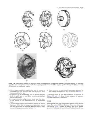 2. Blowers is a term applied to machines that raise the pressure to
an intermediate level, usually to less than 40 psig, but more
than accomplished by fans.
3. Compressors are any machines that raise the pressure above the
levels for which fans are used. Thus, in modern terminology
they include blowers.
4. Jet compressors utilize a high pressure gas to raise other gases
at low pressure to some intermediate value by mixing with
them.
5. Vacuum pumps produce subatmospheric pressures in process
equipment. Often they are compressors operating in reverse
but other devices also are employed. Operating ranges of some
commercial equipment are stated in Table 7.3.
6. Steam jet ejectors are used primarily to evacuate equipment but
also as pumps or compressors. They are discussed in Section 7.7.
Application ranges of fans and compressors are indicated on
Figures 7.20 and 7.21. Some of these categories of equipment
now will be discussed in some detail.
FANS
Fans are made either with axial propellers or with a variety of radial
vanes. The merits of different directions of curvature of the vanes
are stated in Figure 7.24 where the effect of flow rate of pressure,
power, and efficiency also are illustrated. Backward curved vanes
Figure 7.10. Some types of impellers for centrifugal pumps. (a) Open impeller. (b) Semiopen impeller. (c) Shrouded impeller. (d) Axial flow
(propeller) type. (e) Combined axial and radial flow, open type. (f) Shrouded mixed-flow impeller. (g) Shrouded impeller (P) in a case with
diffuser vanes (V). (h) Turbine impeller.
7.5. EQUIPMENT FOR GAS TRANSPORT 133
 