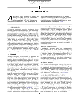 1
INTRODUCTION
A
lthough this book is devoted to the selection and
design of individual equipment, some mention
should be made of integration of a number of
units into a process. Each piece of equipment
interacts with several others in a plant, and the range of
its required performance is dependent on the others in
terms of material and energy balances and rate processes.
In this chapter, general background material will be
presented relating to complete process design. The design
of flowsheets will be considered in Chapter 2.
1.1. PROCESS DESIGN
Process design establishes the sequence of chemical and physical
operations; operating conditions; the duties, major specifications,
and materials of construction (where critical) of all process equip-
ment (as distinguished from utilities and building auxiliaries); the
general arrangement of equipment needed to ensure proper func-
tioning of the plant; line sizes; and principal instrumentation. The
process design is summarized by a process flowsheet, material and
energy balances, and a set of individual equipment specifications.
Varying degrees of thoroughness of a process design may be
required for different purposes. Sometimes only a preliminary
design and cost estimate are needed to evaluate the advisability of
further research on a new process or a proposed plant expansion
or detailed design work; or a preliminary design may be needed to
establish the approximate funding for a complete design and con-
struction. A particularly valuable function of preliminary design is
that it may reveal lack of certain data needed for final design. Data
l of costs of individual equipment are supplied in Chapter 21, but the
complete economics of process design is beyond its scope.
1.2. EQUIPMENT
Two main categories of process equipment are proprietary and
custom-designed. Proprietary equipment is designed by the manu-
facturer to meet performance specifications made by the user; these
specifications may be regarded as the process design of the equip-
ment. This category includes equipment with moving parts such
as pumps, compressors, and drivers as well as cooling towers,
dryers, filters, mixers, agitators, piping equipment, and valves,
and even the structural aspects of heat exchangers, furnaces, and
other equipment. Custom design is needed for many aspects of che-
mical reactors, most vessels, multistage separators such as fraction-
ators, and other special equipment not amenable to complete
standardization.
Only those characteristics of equipment are specified by process
design that are significant from the process point of view. On a pump,
for instance, process design will specify the operating conditions,
capacity, pressure differential, NPSH, materials of construction in
contact with process liquid, and a few other items, but not such
details as the wall thickness of the casing or the type of stuffing box
or the nozzle sizes and the foundation dimensions – although most
of these omitted items eventually must be known before a plant is
ready for construction. Standard specification forms are available
for most proprietary kinds of equipment and for summarizing the
details of all kinds of equipment. By providing suitable checklists,
they simplify the work by ensuring that all needed data have been
provided. A collection of such forms is in Appendix B.
Proprietary equipment is provided “off the shelf’’ in limited
sizes and capacities. Special sizes that would fit particular applica-
tions more closely often are more expensive than a larger standard
size that incidentally may provide a worthwhile safety factor. Even
largely custom-designed equipment, such as vessels, is subject to
standardization such as discrete ranges of head diameters, pressure
ratings of nozzles, sizes of manways, and kinds of trays and pack-
ings. Many codes and standards are established by government
agencies, insurance companies, and organizations sponsored by
engineering societies. Some standardizations within individual
plants are arbitrary choices made to simplify construction, mainte-
nance, and repair, and to reduce inventory of spare parts: for
example, limiting the sizes of heat exchanger tubing and pipe sizes,
standardization of centrifugal pumps, and restriction of process
control equipment to a particular manufacturer. There are
instances when restrictions must be relaxed for the engineer to
accommodate a design.
VENDORS’ QUESTIONNAIRES
A manufacturer’s or vendor’s inquiry form is a questionnaire
whose completion will give him the information on which to base
a specific recommendation of equipment and a price. General
information about the process in which the proposed equipment
is expected to function, amounts and appropriate properties of
the streams involved, and the required performance are basic.
The nature of additional information varies from case to case;
for instance, being different for filters than for pneumatic con-
veyors. Individual suppliers have specific inquiry forms. A repre-
sentative selection is in Appendix C.
SPECIFICATION FORMS
When completed, a specification form is a record of the salient fea-
tures of the equipment, the conditions under which it is to operate,
and its guaranteed performance. Usually it is the basis for a firm
price quotation. Some of these forms are made up by organizations
such as TEMA or API, but all large engineering contractors and
many large operating companies have other forms for their own
needs. A selection of specification forms is in Appendix B.
1.3. CATEGORIES OF ENGINEERING PRACTICE
Although the design of a chemical process plant is initiated by che-
mical engineers, its complete design and construction requires the
inputs of other specialists: mechanical, structural, electrical, and
instrumentation engineers; vessel and piping designers; and pur-
chasing agents who know what may be available at attractive
prices. On large projects all these activities are correlated by a pro-
ject manager; on individual items of equipment or small projects,
the process engineer naturally assumes this function. A key activity
is the writing of specifications for soliciting bids and ultimately
purchasing equipment. Specifications must be written so explicitly
that the bidders are held to a uniform standard and a clear-cut
choice can be made on the basis of their offerings alone.
1
 