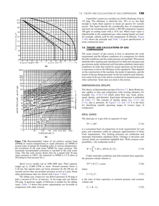 Spiral screws usually run at 1800–3600 rpm. Their capacity
ranges up to 12,000 CFM or more. Normal pressure boost is
3–20 psi, but special units can boost pressures by 60–100 psi. In
vacuum service they can produce pressures as low as 2 psia. Some
other performance data are shown with Figure 7.19(d).
The sliding vane compressor can deliver pressures of 50 psig or
pull a vacuum of 28 in. of mercury. A two-stage unit can deliver
250 psig. A generous supply of lubricant is needed for the sliding
vanes. Table 7.9 shows that power requirements are favorable in
comparison with other rotaries.
Liquid-liner compressors produce an oil-free discharge of up to
125 psig. The efficiency is relatively low, 50% or so, but high
enough to make them superior to steam jet ejectors for vacuum
service. The liquid absorbs the considerable heat of compression
and must be circulated and cooled; a 200 HP compressor requires
100 gpm of cooling water with a 10°F rise. When water vapor is
objectionable in the compressed gas, other sealing liquids are used;
for example, sulfuric acid for the compression of chlorine. Figure
7.19(e) shows the principle and Table 7.10 gives specifications of
some commercial units.
7.6. THEORY AND CALCULATIONS OF GAS
COMPRESSION
The main concern of this section is how to determine the work
requirement and the effluent conditions of a compressor for which
the inlet conditions and the outlet pressure are specified. Theoretical
methods allow making such calculations for ideal and real gases and
gas mixtures under isothermal and frictionless adiabatic (isentropic)
conditions. In order that results for actual operation can be found it
is neecessary to know the efficiency of the equipment. That depends
on the construction of the machine, the mode of operation, and the
nature of the gas being processed. In the last analysis such informa-
tion comes from test work and its correlation by manufacturers and
other authorities. Some data are cited in this section.
DIMENSIONLESS GROUPS
The theory of dimensionless groups of Section 7.2, Basic Relations,
also applies to fans and compressors with rotating elements, for
example, Eqs. (7.8)–(7.10) which relate flow rate, head, power,
speed, density, and diameter. Equivalent information is embodied
in Table 7.5. The concept of specific speed, Eqs. (7.11) and
(7.12), also is pertinent. In Figures 7.21 and 7.25 it is the basis
for identifying suitable operating ranges of various types of
compressors.
IDEAL GASES
The ideal gas or a gas with an equation of state
PV = zRT (7.18)
is a convenient basis of comparison of work requirements for real
gases and sometimes yields an adequate approximation of these
work requirements. Two limiting processes are isothermal and
isentropic (frictionless adiabatic) flows. Changes in elevation and
velocity heads are considered negligible here. With constant com-
pressibility z the isothermal work is
W =
ðP2
P1
V dP = zRT ln ðP2=P1Þ: (7.19)
Under isentropic conditions and with constant heat capacities,
the pressure-volume relation is
PVk
=P1Vk
1 = const, (7.20)
where
k = Cp=Cv (7.21)
is the ratio of heat capacities at constant pressure and constant
volume and
Cv = R − Cp: (7.22)
Figure 7.16. Recommended values of net positive suction head
(NPSH) at various temperatures or vapor pressures: (a) NPSH of
several types of pumps for handling water at various temperatures.
(b) Correction of the cold water NPSH for vapor pressure. The
maximum recommended correction is one-half of the cold water
value. The line with arrows shows that for a liquid with 30 psia
vapor pressure at 100°F, the reduction in NPSH is 2.3 ft (data of
Worthington International Inc.).
7.6. THEORY AND CALCULATIONS OF GAS COMPRESSION 139
 