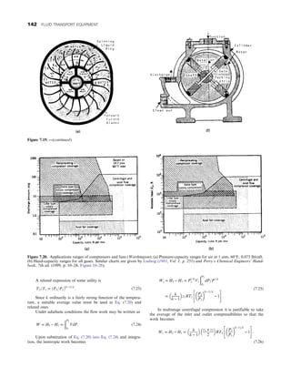 A related expression of some utility is
T2=T1 = ðP2=P1Þðk−1Þ=k
: (7.23)
Since k ordinarily is a fairly strong function of the tempera-
ture, a suitable average value must be used in Eq. (7.20) and
related ones.
Under adiabatic conditions the flow work may be written as
W = H2 − H1 =
ðP2
P1
VdP: (7.24)
Upon substitution of Eq. (7.20) into Eq. (7.24) and integra-
tion, the isentropic work becomes
Ws = H2 − H1 = P
1=k
1 V1
ðP2
P1
dP=P1=k
= k
k − 1
 
z1RT1
P2
P1
 
ðk−1Þ=k
− 1
 #
:
(7.25)
In multistage centrifugal compression it is justifiable to take
the average of the inlet and outlet compressibilities so that the
work becomes
Ws = H2 − H1 =
k
k − 1
 
z1 + z2
2
 
RT1
P2
P1
 
ðk−1Þ=k
− 1
 #
:
(7.26)
Figure 7.20. Applications ranges of compressors and fans (Worthington): (a) Pressure-capacity ranges for air at 1 atm, 60°F, 0.075 lb/cuft.
(b) Head-capacity ranges for all gases. Similar charts are given by Ludwig (1983, Vol. 1, p. 251) and Perry’s Chemical Engineers’ Hand-
book, 7th ed. (1999, p. 10–24, Figure 10–26).
Figure 7.19. —(continued)
142 FLUID TRANSPORT EQUIPMENT
 