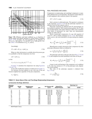 Accordingly,
W = ΔH = Ws=ηs = ðΔHÞs=ηs: (7.28)
When no other information is available about the process gas,
it is justifiable to find the temperature rise from
ΔT = ðΔTÞs=ηs (7.29)
so that
T2 = T1ð1 + ð1=ηsÞ½ðP2=P1Þðk−1Þ=k
− 1: (7.30)
Example 7.4 calculates the temperature rise using Equations
7.24 and 7.30.
A case with variable heat capacity is worked out in Example 7.5.
For mixtures, the heat capacity to use is the sum of the mol
fraction weighted heat capacities of the pure components,
Cp = ∑xiCpi: (7.31)
REAL PROCESSES AND GASES
Compression in reciprocating and centrifugal compressors is essen-
tially adiabatic but it is not frictionless. The pressure-volume behavior
in such equipment often conforms closely to the equation
PVn
= P1Vn
1 = const: (7.32)
Such a process is called polytropic. The equation is analogous
to the isentropic equation (7.20) but the polytropic exponent n is
different from the heat capacity ratio k.
Polytropic exponents are deduced from PV measurements on
the machine in question. With reciprocating machines, the PV data
are recorded directly with engine indicators. With rotary machines
other kinds of instruments are used. Such test measurements
usually are made with air.
Work in polytropic compression of a gas with equation of
state PV = zRT is entirely analogous to Eq. (7.26). The hydrody-
namic work or the work absorbed by the gas during the compres-
sion is
Whd =
ðP2
P1
VdP =
n
n − 1
 
z1RT1
P2
P1
 
ðn−1Þ=n
− 1
 #
: (7.33)
Manufacturers usually characterize their compressors by their
polytropic efficiencies which are defined by
ηp =
n
n − 1
 
=
k
k − 1
 
=
nðk − 1Þ
kðn − 1Þ
: (7.34)
The polytropic work done on the gas is the ratio of Eqs. (7.33) and
(7.34) and comprises the actual mechanical work done on the gas:
Wp =Whd =ηp =
k
k − 1
 
z1RT1
P2
P1
 
ðn−1Þ=n
− 1
 #
(7.35)
Losses in seals and bearings of the compressor are in addition
to Wp; they may amount to 1–3% of the polytropic work, depend-
ing on the machine.
The value of the polytropic exponent is deduced from
Eq. (7.34) as
n =
kηp
1 − kð1 − ηpÞ
: (7.36)
Figure 7.25. Efficiency and head coefficient qad as functions of
specific speeds and specific diameters of various kinds of impellers
(Evans, 1979). Example: An axial propeller has an efficiency of
70% at Ns = 200 and Ds = 1.5; and 85% at Ns = 400 and Ds = 0.8.
See Table 7.4 for definitions of qad, Ns, and Ds.
TABLE 7.7. Some Sizes of One- and Two-Stage Reciprocating Compressors
(a) Horizontal, One-Stage, Belt-Driven
Diameter
Cylinder
(in.)
Stroke
(in.)
Displacement
(cuft/min.) rpm
Air Pressure (lb/
sq in.)
Brake HP at
Rated Pressure
Openings (in.)
Inlet Outlet
71
2
6 106 310 80–100–125 15.9–17–18 21
2
21
2
81
2
9 170 300 80–100–125 25–27–29 3 3
10 10 250 285 80–100–125 36–38.5–41 31
2
31
2
11 12 350 270 80–100–125 51–57–60 – 4
81
2
6 136 350 40–60 15–18.5 – 3
10 9 245 300 40–75 27–34 31
2
31
2
11 10 312 285 40–75 34–43 4 4
13 12 495 270 40–75 54–70 5 5
12 9 350 300 20–45 30–42 4 4
13 10 435 285 30–45 42–52 6 6
15 12 660 270 30–50 59–74 7 7
(Worthington Corp.).
146 FLUID TRANSPORT EQUIPMENT
 