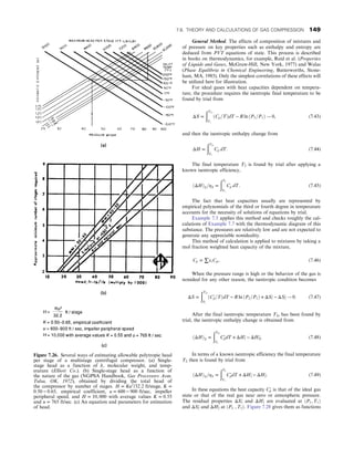 General Method. The effects of composition of mixtures and
of pressure on key properties such as enthalpy and entropy are
deduced from PVT equations of state. This process is described
in books on thermodynamics, for example, Reid et al. (Properties
of Liquids and Gases, McGraw-Hill, New York, 1977) and Walas
(Phase Equilibria in Chemical Engineering, Butterworths, Stone-
ham, MA, 1985). Only the simplest correlations of these effects will
be utilized here for illustration.
For ideal gases with heat capacities dependent on tempera-
ture, the procedure requires the isentropic final temperature to be
found by trial from
ΔS =
ðT2s
T1
ðCp=TÞdT − R ln ðP2=P1Þ ! 0, (7.43)
and then the isentropic enthalpy change from
ΔH =
ðT2s
T1
Cp dT: (7.44)
The final temperature T2 is found by trial after applying a
known isentropic efficiency,
ðΔHÞS=ηS =
ðT2
T1
Cp dT: (7.45)
The fact that heat capacities usually are represented by
empirical polynomials of the third or fourth degree in temperature
accounts for the necessity of solutions of equations by trial.
Example 7.5 applies this method and checks roughly the cal-
culations of Example 7.7 with the thermodynamic diagram of this
substance. The pressures are relatively low and are not expected to
generate any appreciable nonideality.
This method of calculation is applied to mixtures by taking a
mol fraction weighted heat capacity of the mixture,
Cp = ∑xiCpi: (7.46)
When the pressure range is high or the behavior of the gas is
nonideal for any other reason, the isentropic condition becomes
ΔS =
ðT2s
T1
ðCp
′=TÞdT − R ln ðP2=P1Þ + ΔS1
′ − ΔS2
′ ! 0: (7.47)
After the final isentropic temperature T2s has been found by
trial, the isentropic enthalpy change is obtained from
ðΔHÞS =
ðT2s
T1
Cp
′dT + ΔH1
′ − ΔH2s
′: (7.48)
In terms of a known isentropic efficiency the final temperature
T2 then is found by trial from
ðΔHÞS=ηS =
ðT2
T1
Cp
′dT + ΔH1
′ − ΔH2
′: (7.49)
In these equations the heat capacity Cp
′ is that of the ideal gas
state or that of the real gas near zero or atmospheric pressure.
The residual properties ΔS1
′ and ΔH1
′ are evaluated at ðP1, T1Þ
and ΔS2
′ and ΔH2
′ at ðP2 , T2Þ: Figure 7.28 gives them as functions
Figure 7.26. Several ways of estimating allowable polytropic head
per stage of a multistage centrifugal compressor. (a) Single-
stage head as a function of k, molecular weight, and temp-
erature (Elliott Co.). (b) Single-stage head as a function of
the nature of the gas (NGPSA Handbook, Gas Processors Assn,
Tulsa, OK, 1972), obtained by dividing the total head of
the compressor by number of stages. H = Ku2
/32:2 ft/stage, K =
0:50 − 0:65, empirical coefficient, u = 600 − 900 ft/sec, impeller
peripheral speed, and H = 10, 000 with average values K = 0:55
and u = 765 ft/sec: (c) An equation and parameters for estimation
of head.
7.6. THEORY AND CALCULATIONS OF GAS COMPRESSION 149
 