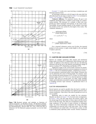Example 7.11 works out a case involving a nonideal gas and
interstage pressure losses.
In centrifugal compressors with all stages in the same shell, the
allowable head rise per stage is stated in Table 7.6 or correlated in
Figure 7.26. Example 7.9 utilizes these data.
Volumetric Efficiency. For practical reasons, the gas is not
completely discharged from a cylinder at each stroke of a recipro-
cating machine. The clearance of a cylinder is filled with com-
pressed gas which reexpands isentropically on the return stroke.
Accordingly, the gas handling capacity of the cylinder is less than
the product of the cross section by the length of the stroke. The
volumetric efficiency is
ny =
suction gas volume
cylinder displacement
= 1 − fc½ðP2=P1Þ1=k
− 1,
(7.57)
where
fc =
c1earance volume
cylinder displacement volume
:
For a required volumetric suction rate Q (cfm), the required
product of cross section As (sqft), stroke length Ls (ft), and speed
N (rpm) is given by
AsLsN = Q=ηy: (7.58)
7.7. EJECTOR AND VACUUM SYSTEMS
Ejectors are complex equipment; their process and mechanical
design needs to be done by a collaborative effort between user and
vendor. In addition to the references cited in the text, the following
references will aid the user in the selection and preliminary design of
ejectors: Ludwig (1977), Richenberg and Bawden (1979).
Application ranges of the various kinds of devices for mainte-
nance of subatmospheric pressures in process equipment are shown in
Table 7.3. The use of mechanical pumps—compressors in reverse—
for such purposes is mentioned earlier in this chapter. Pressures also
can be reduced by the action of flowing fluids. For instance, water
jets at 40 psig will sustain pressures of 0.5–2.0 psia. For intermediate
pressure ranges, down to 0.1 Torr or so, steam jet ejectors are widely
favored. They have no moving parts, are quiet, easily installed,
simple, and moderately economical to operate, and readily adaptable
to handling corrosive vapor mixtures. A specification form is in
Appendix B.
EJECTOR ARRANGEMENTS
Several ejectors are used in parallel when the load is variable or
because the process system gradually loses tightness between main-
tenance shutdowns—then some of the units in parallel are cut in or
out as needed.
Multistage units in series are needed for low pressures.
Sketches are shown in Figure 7.30 of several series arrangements.
In Figure 7.30(a), the first stage drives the process vapors, and
the second stage drives the mixture of those vapors with the motive
steam of the first stage. The other two arrangements employ inter-
stage condensers for the sake of steam economy in subsequent
stages. In contact (barometric) condensers the steam and other
condensables are removed with a cold water spray. The tail pipes
of the condensers are sealed with a 34 ft leg into a sump, or with
a condensate pump operating under vacuum. Surface condensers
Figure 7.28. Residual entropy and enthalpy as functions of
reduced properties. (a) Residual entropy. (b) Residual enthalpy.
(Drawn by Smith and Van Ness (Introduction to Chemical Engineer-
ing Thermodynamics, McGraw-Hill, New York, 1959) from data of
Lydersen et al. For illustrative purposes primarily; see text for other
sources).
152 FLUID TRANSPORT EQUIPMENT
 