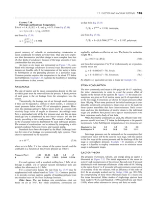 permit recovery of valuable or contaminating condensates or
steam condensate for return as boiler feed. They are more expen-
sive than barometrics, and their design is more complex than that
of other kinds of condensers because of the large amounts of non-
condensables that are present.
As many as six stages are represented on Figure 7.30, com-
bined with interstage condensers in several ways. Barometric con-
densers are feasible only if the temperature of the water is below
its bubblepoint at the prevailing pressure in a particular stage.
Common practice requires the temperature to be about 5°F below
the bubblepoint. Example 7.13 examines the feasibility of installing
intercondensers in that process.
AIR LEAKAGE
The size of ejector and its steam consumption depend on the rate
at which gases must be removed from the process. A basic portion
of such gases is the air leakage from the atmosphere into the
system.
Theoretically, the leakage rate of air through small openings,
if they can be regarded as orifices or short nozzles, is constant at
vessel pressures below about 53% of atmospheric pressure. How-
ever, the openings appear to behave more nearly as conduits with
relatively large ratios of lengths to diameters. Accordingly sonic
flow is approached only at the low pressure end, and the air mass
inleakage rate is determined by that linear velocity and the low
density prevailing at the vessel pressure. The content of other gases
in the evacuated vessel is determined by each individual process.
The content of condensables can be reduced by interposing a refri-
gerated condenser between process and vacuum pump.
Standards have been developed by the Heat Exchange Insti-
tute for rates of air leakage into commercially tight systems. Their
chart is represented by the equation
m = kV2=3
, (7.59)
where m is in lb/hr, V is the volume of the system in cuft, and the
coefficient is a function of the process pressure as follows:
Pressure (Torr) 90 20–90 3–20 1–3 1
k 0.194 0.146 0.0825 0.0508 0.0254
For each agitator with a standard stuffing box, 5 lb/hr of air
leakage is added. Use of special vacuum mechanical seals can
reduce this allowance to 1–2 lb/hr.
For a conservative design, the rate from Eq. (7.59) may be
supplemented with values based on Table 7.11. Common practice
is to provide oversize ejectors, capable of handling perhaps twice
the standard rates of the Heat Exchange Institute.
Other Gases. The gas leakage rate correlations cited are
based on air at 70°F. For other conditions, corrections are
applied to evaluate an effective air rate. The factor for molecular
weight M is
fM = 0:375 ln ðM=2Þ (7.60)
and those for temperature T in °F of predominantly air or predom-
inantly steam are
fA = 1 − 0:00024ðT − 70Þ, for air, (7.61)
fS = 1 − 0:00033ðT − 70Þ, for stream: (7.62)
An effective or equivalent air rate is found in Example 7.12.
STEAM CONSUMPTION
The most commonly used steam is 100 psig with 10–15° superheat,
the latter characteristic in order to avoid the erosive effect of
liquids on the throats of the ejectors. In Figure 7.31 the steam con-
sumptions are given as lb of motive steam per lb of equivalent air
to the first stage. Corrections are shown for steam pressures other
than 100 psig. When some portion of the initial suction gas is con-
densable, downward corrections to these rates are to be made for
those ejector assemblies that have intercondensers. Such correc-
tions and also the distribution of motive steam to the individual
stages are problems best passed on to ejector manufacturers who
have experience and a body of test data.
When barometric condensers are used, the effluent water tem-
perature should be at least 5°F below the bubblepoint at the prevail-
ing pressure. A few bubblepoint temperatures at low pressures are:
Absolute (in. Hg) 0.2 0.5 1.0 2.0
Bubblepoint °F 34.6 58.8 79.0 101.1
Interstage pressures can be estimated on the assumption that
compression ratios will be the same in each stage, with the suction
to the first stage at the system pressure and the discharge of the last
stage at atmospheric pressure. Example 7.13 examines at what
stages it is feasible to employ condensers so as to minimize steam
usage in subsequent stages.
EJECTOR THEORY
The progress of pressure, velocity, and energy along an ejector is
illustrated in Figure 7.32. The initial expansion of the steam to
point C and recompression of the mixture beyond point E proceed
adiabatically with isentropic efficiencies of the order of 0.8. Mixing
in the region from C to E proceeds with approximate conservation
of momenta of the two streams, with an efficiency of the order of
0.65. In an example worked out by Dodge (1944, pp. 289–293),
the compounding of these three efficiencies leads to a steam rate
five times theoretical. Other studies of single-stage ejectors have
been made by Work and Headrich (1939) and DeFrate and Hoerl
(1959), where other references to theory and data are made.
EXAMPLE 7.10
Polytropic and Isentropic Temperatures
Take k = 1:4, ðP2=P1Þ = 3, and ηp = 0:75: From Eq. (7.34),
ðn − 1Þ=n = ðk − 1Þ=kηp = 0:3810
and from Eq. (7.39)
ns =
30:2857
− 1
30:3810
− 1
= 0:7094
so that from Eq. (7.53)
T2=T1 = 30:3810
= 1:5198, isentropic,
and from Eq. (7.54),
T2=T1 = 1 + ð1=0:7094Þð30:2857
− 1Þ = 1:5197, polytropic:
7.7. EJECTOR AND VACUUM SYSTEMS 155
 