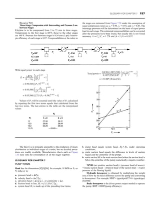 The theory is in principle amenable to the prediction of steam
distribution to individual stages of a series, but no detailed proce-
dures are readily available. Manufacturers charts such as Figure
7.31 state only the consumption of all the stages together.
GLOSSARY FOR CHAPTER 7
PUMP TERMS
Head has the dimensions [F][L]/[M]; for example, ft lbf/lb or ft; or
N m/kg or m:
a. pressure head = ΔP=ρ;
b. velocity head = Δu2
=2gc;
c. elevation head = Δzðg=gcÞ, or commonly = Δz;
d. friction head in line, Hf = f ðL=DÞu2
=2gc;
e. system head Hs is made up of the preceding four items;
f. pump head equals system head, Hp = Hs, under operating
conditions;
g. static suction head equals the difference in levels of suction
liquid and the centerline of the pump;
h. static suction lift is the static suction head when the suction level is
below the centerline of the pump; numerically a negative number.
NPSH (net positive suction head) = (pressure head of source)
+ (static suction head) − (friction head of the suction line) − (vapor
pressure of the flowing liquid).
Hydraulic horsepower is obtained by multiplying the weight
rate of flow by the head difference across the pump and converting
to horsepower. For example, HHP = (gpm)(psi)/1714 = (gpm)(spgr)
(ft)/3960.
Brake horsepower is the driver power output needed to operate
the pump. BHP = HHP/(pump efficiency).
EXAMPLE 7.11
Three-Stage Compression with Intercooling and Pressure Loss
between Stages
Ethylene is to be compressed from 5 to 75 atm in three stages.
Temperature to the first stage is 60°F, those to the other stages
are 100°F. Pressure loss between stages is 0.34 atm (5 psi). Isentro-
pic efficiency of each stage is 0.87. Compressibilities at the inlets to
the stages are estimated from Figure 7.29 under the assumption of
equal compression ratios as z0 = 0.98, z1 = 0.93, and z2 = 0.83. The
interstage pressures will be determined on the basis of equal power
load in each stage. The estimated compressibilities can be corrected
after the pressures have been found, but usually this is not found
necessary. k = Cp=Cv = 1:228 and ðk − 1Þ=k = 0:1857:
With equal power in each stage
_
Pi =
ziRTik
ðk − 1Þηs
P
Pi
 
0:1857
− 1
 #
= 0:98ð520Þ½ðP1=5Þ0:1857
− 1
= 0:93ð560Þ
P2
ðP1 − 0:34Þ
 
0:1857
− 1
= 0:83ð560Þf½ð75=ðP2 − 0:34Þ0:1857
− 1g
Values of P1 will be assumed until the value of P2 calculated
by equating the first two terms equals that calculated from the
last two terms. The last entries in the table are the interpolated
values.
P2
P1 1 + 2 2 + 3
12 27.50 28.31
12.5 29.85 28.94
13.0 32.29 29.56
12.25 —28.60—
Total power =
3ð0:98Þð1:987Þð520Þ
0:1857ð2545Þ0:87
12:25
5
 
0:1857
− 1
 
= 1:34 HP=ðlb mol=hrÞ:
GLOSSARY FOR CHAPTER 7 157
 