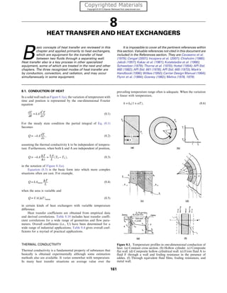 8
HEAT TRANSFER AND HEAT EXCHANGERS
B
asic concepts of heat transfer are reviewed in this
chapter and applied primarily to heat exchangers,
which are equipment for the transfer of heat
between two fluids through a separating wall.
Heat transfer also is a key process in other specialized
equipment, some of which are treated in the next and other
chapters. The three recognized modes of heat transfer are
by conduction, convection, and radiation, and may occur
simultaneously in some equipment.
It is impossible to cover all the pertinent references within
this section. Valuable references not cited in this document are
included in the References section. They are Cavaseno et al.
(1979); Cengal (2007); Incopera et al. (2007); Chisholm (1980);
Jakob (1957); Kakac et al. (1981); Kutateladze et al. (1966);
Schweitzer (1979); Thorne et al. (1970); Hottel (1954); API Std.
660 (1982); API Std. 661 (1978); API Std. 665 (1973); Mark’s
Handbook (1996); Wilkes (1950); Carrier Design Manual (1964);
Flynn et al. (1984); Gosney (1982); Mehra (1978, 1979).
8.1. CONDUCTION OF HEAT
In a solid wall such as Figure 8.1(a), the variation of temperature with
time and position is represented by the one-dimensional Fourier
equation
∂T
∂θ
= kA ∂2
T
∂x2
(8.1)
For the steady state condition the partial integral of Eq. (8.1)
becomes
Q = −kA dT
dx
, (8.2)
assuming the thermal conductivity k to be independent of tempera-
ture. Furthermore, when both k and A are independent of position,
Q = −kA
ΔT
Δx
=
kA
L
ðT0 − TLÞ, (8.3)
in the notation of Figure 8.1(a).
Equation (8.3) is the basic form into which more complex
situations often are cast. For example,
Q = kAmean
ΔT
L
(8.4)
when the area is variable and
Q = UAðΔTÞmean (8.5)
in certain kinds of heat exchangers with variable temperature
difference.
Heat transfer coefficients are obtained from empirical data
and derived correlations. Table 8.10 includes heat transfer coeffi-
cient correlations for a wide range of geometries and flow para-
meters. Overall coefficients (i.e., U) have been determined for a
wide range of industrial applications; Table 8.4 gives overall coef-
ficients for a myriad of practical applications.
THERMAL CONDUCTIVITY
Thermal conductivity is a fundamental property of substances that
basically is obtained experimentally although some estimation
methods also are available. It varies somewhat with temperature.
In many heat transfer situations an average value over the
prevailing temperature range often is adequate. When the variation
is linear with temperature,
k = k0ð1 + αTÞ, (8.6)
Figure 8.1. Temperature profiles in one-dimensional conduction of
heat. (a) Constant cross section. (b) Hollow cylinder. (c) Composite
flat wall. (d) Composite hollow cylindrical wall. (e) From fluid A to
fluid F through a wall and fouling resistance in the presence of
eddies. (f) Through equivalent fluid films, fouling resistances, and
metal wall.
161
 
