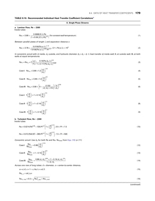 TABLE 8.10. Recommended Individual Heat Transfer Coefficient Correlationsa
A. Single Phase Streams
a. Laminar Flow, Re  2300
Inside tubes
NuT = 3:66 +
0:0668ðD=LÞPe
ð1 + 0:04½ðD=LÞPe2=3
Þ
ðfor constant wall temperatureÞ (1)
Between parallel plates of length L and separation distance s
NuT = 3:78 +
0:0156½Peðs=LÞ1:14
1:0158½Peðs=LÞ0:64
Pr0:17
, 0:1  Peðs=LÞ  103
(2)
In concentric annuli with di inside, do outside, and hydraulic diameter dh = do − di : I, heat transfer at inside wall; II, at outside wall; III, at both
walls at equal temperatures
NuT = Nu∞ + f
di
do
 
0:19½Peðdh=LÞ0:8
1 + 0:117½Peðdh=LÞ0:467
(3)
Case I: Nui∞ = 3:66 + 1:2
di
do
 
−0:8
(4)
Case II: Nuo∞ = 3:66 + 1:2
di
do
 
0:5
(5)
Case III: Nub = 3:66 + 4 −
0:102
ðdi =doÞ + 0:2
 
di
do
 
0:04
(6)
Case I: f
di
do
 
= 1 + 0:14
di
do
 
−0:5
Case II: f
di
do
 
= 1 + 0:14
di
do
 
1=3
(8)
Case III: f
di
do
 
= 1 + 0:14
di
do
 
0:1
(9)
b. Turbulent Flow, Re  2300
Inside tubes
Nu = 0:0214ðRe0:08
− 100ÞPr0:4
1 +
d
L
 
2=3
 
, 0:5  Pr  1:5 (10)
Nu = 0:012ðRe0:87 − 280ÞPr0:4
1 +
d
L
 
2=3
 
, 1:5  Pr  500
Concentric annuli: Use dh for both Re and Nu. Nutube from Eqs. (10) or (11)
Case I:
Nui
Nutube
= 0:86
di
do
 
−0:16
(12)
Case II:
Nuo
Nutube
= 1 − 0:14
di
do
 
0:6
(13)
Case III:
Nub
Nutube
=
0:86ðdi =doÞ0:84
+ ½1 − 0:14ðdi =doÞ0:6

1 + di =do
(14)
Across one row of long tubes: d = diameter, s = center-to-center distance,
a = s=d, c = 1 − π=4a, L = πd=2 (15)
Reψ ,L = wL=ψv
Nuo , row = 0:3 +
ﬃﬃﬃﬃﬃﬃﬃﬃﬃﬃﬃﬃﬃﬃﬃﬃﬃﬃﬃﬃﬃﬃﬃﬃﬃﬃﬃﬃﬃﬃﬃﬃﬃﬃﬃﬃﬃﬃﬃ
Nu2
L ,lam + NuL ,turb
q
(16)
(continued)
8.4. DATA OF HEAT TRANSFER COEFFICIENTS 179
 