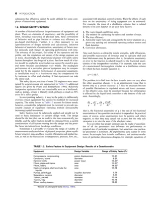 admission that efficiency cannot be easily defined for some com-
plexes of interrelated equipment.
1.8. DESIGN SAFETY FACTORS
A number of factors influence the performance of equipment and
plant. There are elements of uncertainty and the possibility of
error, including inaccuracy of physical data, basic correlations
of behavior such as pipe friction or column tray efficiency or
gas-liquid distribution. Further, it is often necessary to use
approximations of design methods and calculations, unknown
behavior of materials of construction, uncertainty of future mar-
ket demands, and changes in operating performance with time.
The solvency of the project, the safety of the operators and the
public, and the reputation and career of the design engineer are
at stake. Accordingly, the experienced engineer will apply safety
factors throughout the design of a plant. Just how much of a fac-
tor should be applied in a particular case cannot be stated in gen-
eral terms because circumstances vary widely. The inadequate
performance of a particular piece of equipment may be compen-
sated for by the superior performance of associated equipment,
as insufficient trays in a fractionator may be compensated for
by increases in reflux and reboiling, if that equipment can take
the extra load.
The safety factor practices of some 250 engineers were ascer-
tained by a questionnaire and summarized in Table 1.3; additional
figures are given by Peters and Timmerhaus (1991). Relatively
inexpensive equipment that can conceivably serve as a bottleneck,
such as pumps, always is liberally sized, perhaps as much as 50%
extra for a reflux pump.
In an expanding industry, it may be the policy to deliberately
oversize critical equipment that cannot be modified for increased
capacity. The safety factors in Table 1.3 account for future trends;
however, considerable judgment must be exercised to provide rea-
sonable chances of equipment operating without unreasonably
increasing capital investment.
Safety factors must be judiciously applied and should not be
used to mask inadequate or careless design work. The design
should be the best that can be made in the time economically jus-
tifiable, and the safety factors should be estimated from a careful
consideration of all factors entering into the design and the possi-
ble future deviations from the design conditions.
Sometimes it is possible to evaluate the range of validity of
measurements and correlations of physical properties, phase equili-
brium behavior, mass and heat transfer efficiencies and similar fac-
tors, as well as the fluctuations in temperature, pressure, flow, etc.,
associated with practical control systems. Then the effects of such
data on the uncertainty of sizing equipment can be estimated.
For example, the mass of a distillation column that is related
directly to its cost depends on at least these factors:
1. The vapor-liquid equilibrium data.
2. The method of calculating the reflux and number of trays.
3. The tray efficiency.
4. Allowable vapor rate and consequently the tower diameter at a
given tray spacing and estimated operating surface tension and
fluid densities.
5. Corrosion allowances.
Also such factors as allowable tensile strengths, weld efficiencies,
and possible inaccuracies of formulas used to calculate shell and
head thicknesses may be pertinent–that is, the relative uncertainty
or error in the function is related linearly to the fractional uncer-
tainties of the independent variables. For example, take the case
of a steam-heated thermosyphon reboiler on a distillation column
for which the heat transfer equation is
q = UAΔT:
The problem is to find how the heat transfer rate can vary when
the other quantities change. U is an experimental value that is
known only to a certain accuracy. ΔT may be uncertain because
of possible fluctuations in regulated steam and tower pressures.
A, the effective area, may be uncertain because the submergence
is affected by the liquid level controller at the bottom of the col-
umn. Accordingly,
dq
q
=
dU
U
+
dA
A
+
dðΔTÞ
ΔT
,
that is, the fractional uncertainty of q is the sum of the fractional
uncertainties of the quantities on which it is dependent. In practical
cases, of course, some uncertainties may be positive and others
negative, so that they may cancel out in part; but the only safe
viewpoint is to take the sum of the absolute values.
It is not often that proper estimates can be made of uncertain-
ties of all the parameters that influence the performance or
required size of particular equipment, but sometimes one particu-
lar parameter is dominant. All experimental data scatter to some
extent, for example, heat transfer coefficients; and various correla-
tions of particular phenomena disagree, for example, equations of
TABLE 1.3. Safety Factors in Equipment Design: Results of a Questionnaire
Equipment Design Variable Range of Safety Factor (%)
Compressors, reciprocating piston displacement 11–21
Conveyors, screw diameter 8–21
Hammer mills power input 15–21a
Filters, plate-and-frame area 11–21a
Filters, rotary area 14–20a
Heat exchangers, shell and tube for
liquids
area 11–18
Pumps, centrifugal impeller diameter 7–14
Separators, cyclone diameter 7–11
Towers, packed diameter 11–18
Towers, tray diameter 10–16
Water cooling towers volume 12–20
a
Based on pilot plant tests (Walas, 1984).
6 INTRODUCTION
 