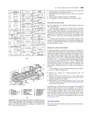 • A great variety of materials of construction can be used and
may be different for the shell and tubes.
• Extended surfaces for improved heat transfer can be used on
either side.
• A great range of thermal capacities is obtainable.
• The equipment is readily dismantled for cleaning or repair.
TUBE SIDE OR SHELL SIDE
Several considerations may influence which fluid goes on the tube
side or the shell side.
The tube side is preferable for the fluid that has the higher
pressure, or the higher temperature or is more corrosive. The tube
side is less likely to leak expensive or hazardous fluids and is more
easily cleaned. Both pressure drop and laminar heat transfer can be
predicted more accurately for the tube side. Accordingly, when
these factors are critical, the tube side should be selected for that
fluid.
Turbulent flow is obtained at lower Reynolds numbers on the
shell side, so that the fluid with the lower mass flow preferably goes
on that side. High Reynolds numbers are obtained by multipassing
the tube side, but at a price.
DESIGN OF A HEAT EXCHANGER
A substantial number of parameters is involved in the design of a
shell-and-tube heat exchanger for specified thermal and hydraulic
conditions and desired economics, including: tube diameter, thick-
ness, length, number of passes, pitch, square or triangular; size of
shell, number of shell baffles, baffle type, baffle windows, baffle
spacing, and so on. For even a modest sized design program, Bell
(in HEDH, 1983, 3.1.3) estimates that 40 separate logical designs
may need to be made which lead to 240
= 1:10 × 1012
different paths
through the logic. Since such a number is entirely too large for nor-
mal computer processing, the problem must be simplified with
some arbitrary decisions based on as much current practice as
possible.
A logic diagram of a heat exchanger design procedure appears
in Figure 8.12. The key elements are:
1. Selection of a tentative set of design parameters, Box 3 of
Figure 8.12(a).
2. Rating of the tentative design, Figure 8.12(b), which means
evaluating the performance with the best correlations and cal-
culation methods that are feasible.
3. Modification of some design parameters, Figure 8.12(c), then
rerating the design to meet thermal and hydraulic specifications
and economic requirements.
A procedure for a tentative selection of exchanger will be described
following. With the exercise of some judgement, it is feasible to
perform simpler exchanger ratings by hand, but the present state
of the art utilizes computer rating, with in-house programs, or
those of HTRI or HTFS, or those of commercial services. More
than 50 detailed numerical by hand rating examples are in the
book of Kern (1950) and several comprehensive ones in the book
of Ganapathy (1982).
TENTATIVE DESIGN
The stepwise procedure includes statements of some rules based on
common practice.
Figure 8.10. Tubular Exchanger Manufacturers Association classi-
fication and terminology for heat exchangers. (a) TEMA terminol-
ogy for shells and heads of heat exchangers. (b) Terminology for
parts of a TEMA type AES heat exchanger. The three letters
A, E, and S come from part (a).
8.7. SHELL-AND-TUBE HEAT EXCHANGERS 189
 