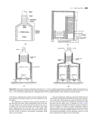 of the burners; although some transfer occurs by radiation because
the temperature still is high enough, most of the transfer here is by
convection.
The application of extended surfaces permits attainment of
heat fluxes per unit of bare surface comparable to those in the radi-
ant zone. Shield section is the name given to the first two rows or
so leading into the convection section. On balance these tubes
receive approximately the same heat flux as the radiant tubes
because the higher convection transfer counteracts the lesser radia-
tion due to lack of refractory wall backing. Accordingly, shield
tubes are never finned.
The usual temperature of flue gas entering the shield section is
1300–1650°F and should be 200–300°F above the process tempera-
ture at this point. The proportions of heat transferred in the radi-
ant and convection zones can be regulated by recirculation of hot
flue gases into the radiant zone, as sketched on Figure 8.18(b).
Such an operation is desirable in the thermal cracking of hydrocar-
bons, for instance, to maintain a proper temperature profile; a
negative gradient may cause condensation of polymeric products
that make coke on the tubes. Multiple chambers as in Figure 8.18(d)
also provide some flexibility. In many operations, about 75% of the
heat is absorbed in the radiant zone of a fired heater.
Figure 8.18. Some types of process fired heaters. (See also Fig. 17.16 for a radiation panel heater) (a) Radiant, shield, and convection sec-
tions of a box-type heater. (b) Heater with a split convection section for preheating before and soaking after the radiant section (Lobo and
Evans, 1939). (c) Vertical radiant tubes in a cylindrical shell. (d) Two radiant chambers with a common convection section.
8.11. FIRED HEATERS 203
 