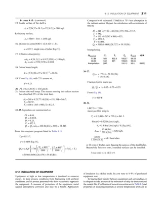 8.12. INSULATION OF EQUIPMENT
Equipment at high or low temperatures is insulated to conserve
energy, to keep process conditions from fluctuating with ambient
conditions, and to protect personnel who have occasion to approach
the equipment. A measure of protection of the equipment metal
against atmospheric corrosion also may be a benefit. Application
of insulation is a skilled trade. Its cost runs to 8–9% of purchased
equipment cost.
In figuring heat transfer between equipment and surroundings, it
is adequate to take account of the resistances of only the insulation and
the outside film. Coefficients of natural convection are in Table 8.9 and
properties of insulating materials at several temperature levels are in
EXAMPLE 8.15—(continued)
15. Inside surface of the shell is
As = 2½20ð37 + 38:5Þ + 37ð38:5Þ = 5869 sqft:
Refractory surface,
Aw = 5869 − 3311 = 2558 sqft:
16. (Center-to-center)/OD = 12=6:625 = 1:81,
α = 0:917, single rows of tubes ½Eq:ð5Þ:
17. Effective absorptivity:
αAR = 4ð38:5Þð1Þ + 0:917ð3311Þ = 3190 sqft,
Aw = αAr = 2558=3190 = 0:8018:
18. Mean beam length:
L = ð2=3Þð20 × 37 × 38:5Þ1=3
= 20:36:
19. From Eq. (6), with 25% excess air,
P = 0:23:
20. PL = 0:23ð20:36Þ = 4:68 atm ft:
21. Mean tube wall temp: The stream entering the radiant section
has absorbed 25% of the total heat.
H1 = 248 + 0:25ð77:14ÞðE6Þ = 195, 394 = 346:7,
T1 = 565°F,
Tt = 100 + ð565 + 900Þ=2 = 832:5:
22–25. Inputdata are summarized as:
PL = 4:68,
D1 = 0:8018,
D2 = 0:25,
T1 = 832:5,
Q1 = Qn=αAR = 102:86ðE6Þ = 3190 = 32, 245:
From the computer program listed in Table 8.18,
Tg = 1553:7,
F = 0:6496 ½Eq:ð9Þ,
QR = αARF
(
1730
Tg + 460
1000
 4
−
Tt + 460
1000
 4
 #
+ 7ðTg − TtÞ
= 3190ð0:6496Þð28, 679Þ = 59:43ðE6Þ:
Compared with estimated 57.86(E6) at 75% heat absorption in
the radiant section. Repeat the calculation with an estimate of
60(E6)
H1 = 248 + ð77:14 − 60ÞðE6Þ=195, 394 = 335:7,
T1 = 542,
Tt = 100 + 0:5ð542 + 900Þ = 821,
Tg = 1550:5,
F = 0:6498,
QR = 3190ð0:6498Þð28, 727Þ = 59:55ðE6Þ:
Interpolating,
Qassumed T1 Tt Tg Qcalcd Q/A
57.86 565 832.5 1553.7 59.43
60.00 542 821 1550.5 59.55
Interpolation [547 1551.2 59.5 9900]
26–27.
Qconv = ð77:14 − 59:50ÞðE6Þ
= 17:64ðE6Þ:
Fraction lost in stack gas
Qs=Qn = 1 − 0:02 − 0:75 = 0:23:
From (Eq. (4),
Ts = 920°F:
28–31.
LMTD = 735.6
mean gas film temp is
Tf = 0:5ð400 + 547 + 735:6Þ = 841:3:
Since G = 0:325lb=ðsecÞðsqftÞ,
Vc = 5:6 Btu=ðhrÞðsqftÞð°FÞ½Eq:ð10Þ,
Aconv =
17:64ðE6Þ
735:6ð5:6Þ
= 4282 sqft,
42821
1:7344ð38:5Þ
= 64:1 bare tubes
or 16 rows of 4 tubes each. Spacing the same as of the shield tubes.
Beyond the first two rows, extended surfaces can be installed.
Total rows = 2 + 14=2 = 9:
8.12. INSULATION OF EQUIPMENT 211
 