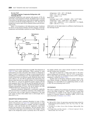 comparisons of all of these refrigerants is possible. The refrigerants of
Table 8.23 have similar performance. When ammonia or some
hydrocarbons are made in the plant, their election as refrigerants is
logical. Usually it is preferred to operate at suction pressures above
atmospheric to avoid inleakage of air. The nonflammability and non-
toxicity of the freons is an attractive quality. Relatively dense vapors
such as Ref-12, -22, and -500 are preferred with reciprocating com-
pressors which then may have smaller cylinders. For most equipment
sizes, Ref-12 or -114 can be adopted for greater capacity with the
same equipment. Ref-22 and -500 are used with specially built centri-
fugals to obtain highest capacities. The physical properties and per-
formance characteristics of Freon 134a can be found in the 2001
ASHRAE Hand book, Fundamentals, pp. 19.8 and 19.9.
Ammonia absorption refrigeration is particularly applicable
when low level heat is available for operation of the stripper reboi-
ler and power costs are high. Steam jet refrigeration is the large
scale system of choice when chilled water is cold enough, that is,
above 40°F or so.
ABSORPTION REFRIGERATION
The most widely used is ammonia absorption in water. A flow-
sketch of the process is in Figure 8.26. Liquid ammonia at a high
pressure is obtained overhead in a stripper, and then is expanded
through a valve and becomes the low temperature vapor-liquid
mixture that functions as the refrigerant. The low pressure vapor
is absorbed in weak liquor from the bottom of the stripper. Energy
input to the refrigeration system is primarily that of the steam to
the stripper reboiler and a minor amount of power to the pump
and the cooling water circulation.
This kind of system has a useful range down to the atmo-
spheric boiling point of ammonia, −28°F or −33°C, or even lower.
Two or three stage units are proposed for down to 94°F. Sizing of
equipment is treated by Bogart (1981).
Another kind of absorption refrigerant system employs aqu-
eous lithium bromide as absorbent and circulating water as the
refrigerant. It is used widely for air conditioning systems, in units
of 600–700 tons producing water at 45°F.
CRYOGENICS
This term is applied to the production and utilization of tempera-
tures in the range of liquid air, −200°F and lower. A great deal
of information is available on this subject of special interest, for
instance in Chemical Engineers Handbook (2008, 11.99–11.110)
and in the book of Arkhanov et al. (1981).
REFERENCES
K.J. Bell and M.A. Ghaly, An approximate generalized design method for
multicomponent partial condensers, Chem. Eng. Prog. Symp. Ser., 131,
72–79 (1973).
V. Cavaseno et al. (Eds.), Process Heat Exchange, McGraw-Hill, New
York, 1979.
Y.A. Cengel, Heat and Mass Transfer – A Practical Approach, 3rd ed.,
McGraw-Hill, New York, 2007.
EXAMPLE 8.17
Two-Stage Propylene Compression Refrigeration with
Interstage Recycle
A propylene refrigeration cycle operates with pressures of 256, 64,
and 16 psia. Upon expansion to 64 psia, the flashed vapor is recycled
to the suction of the high pressure stage while the liquid is expanded
to 16 psia to provide the needed refrigeration at −9°F. The ratios of
refrigeration to power input will be compared without and with inter-
stage recycle.
Basis: 1 lb of propylene to the high pressure stage. Conditions
are shown on the pressure-enthalpy and flow diagrams. Isentropic
compression and isenthalpic expansion are taken. Without recycle,
refrigeration = 452 − 347 = 105 Btu/lb,
work = 512 − 452 = 60 Btu/lb,
COP = 105/60 = 1.75.
With recycle,
interstage vapor = (347 − 305)/(468 − 305) = 0.2577 lb/lb,
refrigeration = (452 − 305)0.7423 = 109.1 Btu/lb,
work = (495 − 468)0.2577 + (512 + 452)0.7423 = 51.5 Btu/lb,
COP = 109.1/51.5 = 2.12,
which points out the improvement in coefficient of performance by
the interstage recycle.
220 HEAT TRANSFER AND HEAT EXCHANGERS
 