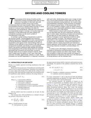 9
DRYERS AND COOLING TOWERS
T
he processes of the drying of solids and the
evaporative cooling of process water with air have
a common foundation in that both deal with
interaction of water and air and involve
simultaneous heat and mass transfer. Water cooling is
accomplished primarily in packed towers and also in spray
ponds or in vacuum spray chambers, the latter for
exceptionally low temperatures. Although such equipment
is comparatively simple in concept, it is usually large and
expensive, so that efficiencies and other aspects are
considered proprietary by the small number of
manufacturers in this field.
In contrast, a great variety of equipment is used for
the drying of solids. Thomas Register and Chemical
Engineering Buyers’ Guide (2003) list many manufacturers
of drying equipment, classified according to the type of
equipment or the nature of the material being dried. An
indication of the difficulty of any process is the vast amount
of equipment available, and drying is a good example.
Dryers may perform additional tasks besides the handling
and transporting of the product being dried. For example,
perforated belt conveyors and pneumatic conveyors
through which hot air is blown transport material, while
other models have the ability to cool, react, heat treat,
calcinate, humidify, agglomerate, sublime, or roast. These
processes can be done separately or, if required, combined
with each other. Solids being dried cover a range of sizes
from micron-sized particles to large slabs and may have
varied and distinctive drying behaviors. As in some other
long-established industries, drying practices of necessity
have outpaced drying theory. In the present state of the
art, it is not possible to design a dryer by theory without
experience, but a reasonably satisfactory design is possible
from experience plus a little theory.
Performances of dryers with simple flow patterns
can be described with the aid of laboratory drying rate
data. In other cases, theoretical principles and correlations
of rate data are of value largely for appraisal of the
effects of changes in some operating conditions when
a basic operation is known. The essential required
information is the residence time in the particular kind
of dryer under consideration. Along with application of
available rules for vessel proportions and internals to
ensure adequate contact between solids and air, material
and energy balances complete a process design of a
dryer.
In order to aid in the design of dryers by analogy,
examples of dimensions and performances of the most
common types of dryers are cited in this chapter. Theory
and correlation of heat and mass transfer are treated in
detail elsewhere in this book, but their use in the description
of drying behavior will be indicated here.
9.1. INTERACTION OF AIR AND WATER
Drying is a complex operation involving simultaneous heat and
mass transfer.
Besides the obvious processes of humidification and dehumidifi-
cation of air for control of environment, interaction of air and water
is a major aspect of the drying of wet solids and the cooling of water
for process needs. Heat and mass transfer then occur simultaneously.
For equilibrium under adiabatic conditions, the energy balance is
kgλðps − pÞ = h ðT − TwÞ, (9.1)
Where kg = mass transfer coefficient
λ = latent heat of vaporization
h = heat transfer coefficient
ps = partial pressure of water at saturation
p = partial pressure of water at operating conditions
T = absolute temperature
Tw = wet bulb temperature
All the symbols must be in consistent set of units, be they
English or SI.
The moisture ratio, H lb water/lb dry air, is related to the par-
tial pressure of the water in the air by
H =
18
29
p
P − p
’
18
29
p
P
, (9.2)
where p = partial pressure of water
P = total pressure on system
the approximation being valid for relatively small partial pressures.
Accordingly, the equation of the adiabatic saturation line may be
written
Hs − H = ðh=λkÞðT − TwÞ (9.3)
= ðC=λÞðT − TsÞ: (9.4)
where Hs = humidity at adiabatic saturation conditions
Ts = adiabatic saturation temperature
For water, numerically C ≃ h/k, so that the wet bulb and adiabatic
saturation temperatures are identical. For other vapors, this conclu-
sion is not correct and C must be determined.
For practical purposes, the properties of humid air are
recorded on psychrometric (or humidity) charts such as those of
Figures 9.1 and 9.2, but tabulated data and equations also are
available for greater accuracy. A computer version is available
(Wiley Professional Software, Wiley, New York). The terminal
properties of a particular adiabatic humification of air are located
on the same saturation line, one of those sloping upwards to the
left on the charts. For example, all of these points are on the same
saturation line: (T, H) = (250, 0.008), (170, 0.026) and (100, 0.043);
the saturation enthalpy is 72 Btu/lb dry, but the individual enthal-
pies are less by the amounts 2.5, 1.2, and 0, respectively.
Properties such as moisture content, specific volume, and
enthalpy are referred to unit mass of dry air. Figures 9.1 and 9.2
are psychometric charts in English units of lb, cuft, F, and Btu.
The data are for standard atmospheric pressure. How to correct
them for minor deviations from standard pressure is explained
for example in Chemical Engineers’ Handbook (1999). An example
223
 