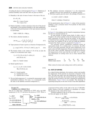 of reading the charts is with the legend of Figure 9.1. Definitions of
common humidity terms and their units are given as follows:
1. Humidity is the ratio of mass of water to the mass of dry air,
H = Ww=Wa: (9.5)
where Ww = mass of water
Wa = mass of air
2. Relative humidity or relative saturation is the ratio of the prevail-
ing humidity to the saturation humidity at the same temperature,
or the ratio of the partial pressure to the vapor pressure expressed
as a percentage,
%RH = 100H=Hs = 100p=ps: (9.6)
3. The relative absolute humidity is
ðH=HsÞabsolute =
p
P − p
 
=
ps
P − ps
 
(9.7)
4. Vapor pressure of water is given as a function of temperature by
ps = expð11:9176 − 7173:9=ðT + 389:5ÞÞ, atm, °F: (9.8)
5. The humid volume is the volume of 1 lb of dry air plus the
volume of its associated water vapor,
Vh = 0:73ð1=29 + h=18ÞðT + 459:6Þ=P,
cuft=ðlb dry airÞ:
(9.9)
where Vh = humid volume
6. Humid specific heat is
Ch = Ca + CwH = 0:24 + 0:45H,
Btu=ðFÞðlb dry airÞ:
(9.10)
where Ch = humid specific
Ca = specific heat of air
Cw = specific heat of water
7. The wet bulb temperature Tw is attained by measurement under
standardized conditions. For water, Tw is numerically nearly
the same as the adiabatic saturation temperature Ts.
8. The adiabatic saturation temperature Ts is the temperature
attained if the gas were saturated by an adiabatic process.
9. With heat capacity given by item 6, the enthalpy of humid air is
h = 0:24T + ð0:45T + 1100ÞH: (9.11)
where h = enthalpy of humid air.
On the psychrometric chart of Figure 9.1, values of the saturation
enthalpy hs and a correction factor D are plotted. In these terms
the enthalpy is
h = hs + D: (9.12)
In Figure 9.2, the enthalpy may be found by interpolation between
the lines for saturated and dry air.
In some periods of drying certain kinds of solids, water is
brought to the surface quickly so that the drying process is essen-
tially evaporation of water from the free surface. In the absence
of intentional heat exchange with the surrounding or substantial
heat losses, the condition of the air will vary along the adiabatic
saturation line. Such a process is analyzed in Example 9.1.
For economic reasons, equilibrium conditions cannot be
approached closely. In a cooling tower, for instance, the efflu-
ent air is not quite saturated, and the water temperature is not
quite at the wet bulb temperature. Percent saturation in the vici-
nity of 90% often is feasible. Approach is the difference between
the temperatures of the water and the wet bulb. It is a signifi-
cant determinant of cooling tower size as these selected data
indicate:
Approach (°F) 5 10 15 20 25
Relative tower volume 2.4 1.6 1.0 0.7 0.55
Other criteria for dryers and cooling towers will be cited later.
9.2. RATE OF DRYING
In a typical drying experiment, the moisture content and possibly
the temperature of the material are measured as functions of the
time. The inlet and outlet rates and compositions of the gas also
are noted. From such data, the variation of the rate of drying with
either the moisture content or the time is obtained by mathematical
differentiation. Figure 9.3(d) is an example. The advantage of
expressing drying data in the form of rates is that their dependence
EXAMPLE 9.1
Conditions in an Adiabatic Dryer
The air to a dryer has a temperature of 250°F and a wet bulb
temperature of 101.5°F and leaves the process at 110°F. Water is
evaporated off the surface of the solid at the rate of 1500 lb/hr.
Linear velocity of the gas is limited to a maximum of 15 ft/sec.
The diameter of the vessel will be found.
Terminal conditions of the air are read off the adiabatic satura-
tion line and appear on the sketch:
Dry air =
1500
0:043 − 0:010
= 45, 455 lb=hr
!
45, 455ð18:2Þ
3600
= 229:8 cfs,
D =
ﬃﬃﬃﬃﬃﬃﬃﬃﬃﬃﬃﬃﬃﬃﬃﬃﬃﬃﬃﬃﬃﬃﬃﬃﬃﬃﬃﬃﬃﬃ
229:8=15ðπ=4Þ
p
= 4:4 ft:
226 DRYERS AND COOLING TOWERS
 