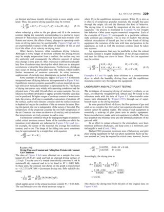 on thermal and mass transfer driving forces is more simply corre-
lated. Thus, the general drying equation may be written
−
1
A
dW
dθ
= hðTg − TÞ = kpðP − PgÞ = kH ðH − HgÞ, (9.13)
where subscript g refers to the gas phase and H is the moisture
content, (kg/kg dry material), corresponding to a partial or vapor
pressure P. Since many correlations of heat and mass transfer coef-
ficients are known, the effects of many changes in operating condi-
tions on drying rates may be ascertainable. Figures 9.3(g) and (h)
are experimental evidence of the effect of humidity of the air and
(i) of the effect of air velocity on drying rates.
Other factors, however, often complicate drying behavior.
Although in some ranges of moisture contents the drying process
may be simply evaporation from a surface, the surface may not
dry uniformly and consequently the effective amount of surface
may change as time goes on. Also, resistance to diffusion and capil-
lary flow of moisture may develop for which there are no adequate
correlations to describe these phenomena. Furthermore, shrinkage
may occur on drying, particularly near the surface, which hinders
further movement of moisture outwards. In other instances,
agglomerates of particles may disintegrate on partial drying.
Some examples of drying data appear in Figure 9.3. Commonly
recognized zones of drying behavior are represented in Figure 9.3(a).
Equilibrium moisture contents assumed by various materials in con-
tact with air of particular humidities is represented by (b). The shapes
of drying rate curves vary widely with operating conditions and the
physical state of the solid; (b) and others are some examples. No cor-
relations have been developed or appear possible whereby such data
can be predicted. In higher ranges of moisture content of some mate-
rials, the process of drying is essentially evaporation of moisture off
the surface, and its rate remains constant until the surface moisture
is depleted as long as the condition of the air remains the same. Dur-
ing this period, the rate is independent of the nature of the solid. The
temperature of the evaporate assumes the wet bulb temperature of
the air. Constant rate zones are shown in (d) and (e), and (e) indicates
that temperatures are truly constant in such a zone.
The moisture content at which the drying rate begins to decline is
called critical moisture content. Some of the variables on which the
transition point depends are indicated in Figures 9.3(c) and (g)—
for example, the nature of the material, the average free moisture
content, and so on. The shape of the falling rate curve sometimes
may be approximated by a straight line, with equation
− dW
dθ
= kðW − WeÞ, (9.14)
where We is the equilibrium moisture content. When We is zero as
it often is of nonporous granular materials, the straight line goes
through the origin. (d) and (h) illustrate this kind of behavior.
The drying time, θ, is found by integration of the rate plots or
equations. The process is illustrated in Example 9.2 for straight
line behavior. Other cases require numerical integration. Each of
the examples of Figure 9.3 corresponds to a particular substan-
tially constant gas condition. This is true of shallow bed drying
without recirculation of humid gas, but in other kinds of drying
equipment the variation of the rate with time and position in the
equipment, as well as with the moisture content, must be taken
into account.
An approximation that may be justifiable is that the critical
moisture content is roughly independent of the drying conditions
and that the falling rate curve is linear. Then the rate equations
may be written
− 1
A
dW
dθ
=
kðHs − HgÞ, Wc  W  Wo,
kðHs − HgÞðW − WeÞ
Wc − We
, We  W  We
8

:
(9.15)
Examples 9.3 and 9.4 apply these relations to a countercurrent
dryer in which the humidity driving force and the equilibrium
moisture content vary throughout the equipment.
LABORATORY AND PILOT PLANT TESTING
The techniques of measuring drying of stationary products, as on
trays, are relatively straightforward. Details may be found in the
references made with the data of Figure 9.3. Mass transfer resis-
tances were eliminated by Wenzel (1951) through use of super-
heated steam as the drying medium.
In some practical kinds of dryers, the flow patterns of gas and
solid are so complex that the kind of rate equation discussed in this
section cannot be applied readily. The sizing of such equipment is
essentially a scale-up of pilot plant tests in similar equipment.
Some manufacturers make such test equipment available. The tests
may establish the residence time and the terminal conditions of the
gas and solid.
In an effort to reduce exhaust to the atmosphere, save heat,
minimize pollutant discharges, and keep costs at a minimum, par-
tial recycle is used (Cook, 1996).
Walas (1988) presented minimum sizes of laboratory and pilot
plant drying equipment for full-size plant equipment. Scale-up fac-
tors as small as 2 may be required in critical cases; however, factors
EXAMPLE 9.2
Drying Time over Constant and Falling Rate Periods with Constant
Gas Conditions
The data of Figure 9.3(d) were obtained on a sample that con-
tained 27.125 lb dry sand and had an exposed drying surface of
2.35 sqft. Take the case of a sample that initially contained 0.168 lb
moisture/lb dry material and is to be dried to W = 0.005 lb/lb.
In these units, the constant rate shown on the graph is transformed
to −ð1=2:35ÞðdW=dΘÞ = [(constant drying rate, lb/hr sqft)/(lb dry
solid)]
−
1
2:35
dW
dθ
=
0:38
27:125
ðlb=lbÞðhrÞðsqftÞ,
which applies down to the critical moisture content Wc = 0.04 lb/lb.
The rate behavior over the whole moisture range is
− dW
dθ
=
0:03292, 0:04  W  0:168,
0:823 W, W  0:04
:
Accordingly, the drying time is
θ =
W − Wc
0:03292
+
1
0:823
ln
Wc
W
 
=
0:168 − 0:04
0:03292
+
1
0:823
ln
0:04
0:005
 
= 6:42 hr:
This checks the drying time from the plot of the original data on
Figure 9.3(d).
9.2. RATE OF DRYING 229
 