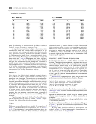 batch or continuous, for pharmaceuticals or asphalt, at rates of
hundreds or many thousands of pounds per hour.
An important characteristic of a dryer is the residence time
distribution of solids in it. Dryers in which the particles do not
move relative to each other provide uniform time distribution. In
spray, pneumatic conveying, fluidized bed, and other equipment
in which the particles tumble about, a substantial variation in resi-
dence time develops. Accordingly, some particles may overdry and
some remain wet. Figure 9.5 shows some data. Spray and pneu-
matic conveyors have wide time distributions; rotary and fluidized
bed units have narrower but far from uniform ones. Differences in
particle size also lead to nonuniform drying. In pneumatic convey-
ing dryers particularly, it is common practice to recycle a portion
of the product continuously to ensure adequate overall drying. In
other cases recycling may be performed to improve the handling
characteristics when the feed materials are very wet.
PRODUCTS
More than one kind of dryer may be applicable to a particular pro-
duct, or the shape and size may be altered to facilitate handling in
a preferred kind of machine. Thus, application of through-circula-
tion drying on tray or belt conveyors may require prior extrusion,
pelleting, or briquetting. Equipment manufacturers know the cap-
abilities of their equipment, but they are not always reliable guides
to comparison with competitive kinds since they tend to favor
what they know best. Industry practices occasionally change over
a period of time. For example, at one time rotary kilns were used
to dry and prepare fertilizer granules of a desired size range by
accretion from concentrated solutions on to the mass of drying
particles. Now this operation is performed almost exclusively in
fluidized bed units because of economy and controlability of dust
problems.
Typical examples of products that have been handled success-
fully in particular kinds of dryers are listed in Table 9.4. The per-
formance data of later tables list other examples.
COSTS
Differences in thermal economies are stated in the comparisons of
Table 9.2 and other tables. Some equipment cost data are in Chap-
ter 21. When the capacity is large enough, continuous dryers are
less expensive than batch units. Those operating at atmospheric
pressure cost about 1/3 as much as those at vacuum. Once-through
air dryers are one-half as expensive as recirculating gas equipment.
Dielectric and freeze driers are the most expensive and are justifi-
able only for sensitive and specialty products. In the range of
1–50 M tons/yr, rotary, fluidized bed and pneumatic conveying
dryers cost about the same, although there are few instances where
they are equally applicable.
EQUIPMENT SELECTION AND SPECIFICATION
In selecting a dryer, there are a number of items to consider. For
example, a process often dictates whether a process is batch or con-
tinuous. Beyond this selection, then one must decide upon a drying
method, direct or indirect drying. In the former process, drying is
accomplished by direct contact between the product and the heat
transfer medium. Air (or an inert gas) vaporizes the liquid and car-
ries the vapor out of the unit. Due to heat sensitivity of a product,
this method may not be desirable. If this is the case, then indirect
drying is used in which the heating medium and the product are
separated by a wall.
Kimball (2001) presented several tables that can aid in the
preliminary screening for the selection of a dryer. They are:
Table 1—Dryer selection as a function of feedstock form
Table 2—Solids exposure to heat as a function of time
Table 3—Discrete particle exposure to air stream
Table 4—Nature of solids during heat transfer
Another important consideration when selecting a process is safety.
McCormick (1988) suggested that the following significant points
to consider are:
Can the wet material be sent through the dryer selected without
releasing toxic or dangerous fumes or without catching fire or
exploding?
Can the material be dried without endangering the health or safety
of the operating personnel?
Specification information relating to dryer selection and design is
in Table 9.5. A sample of a manufacturer’s questionnaire is found
in Appendix C.
A listing of key information relating to dryer selection and
design is in Table 9.5. Sample questionnaires of manufacturers of
several kinds of dryers are in Appendix C.
R = 1, moist air
W Ts 1/Rate
1.16 150.21 2.2760
1.00 148.15 2.1043
.90 146.77 2.0088
.80 145.33 1.9181
.70 143.81 1.8323
.60 142.21 1.7509
.58 141.88 1.7351
.50 140.52 1.9534
.40 138.72 2.3526
.30 136.82 3.0385
.20 134.79 4.4741
.10 132.62 9.3083
R = 5, moist air
W Ts 1/Rate
1.16 150.21 .9451
1.00 149.54 .9208
.90 149.11 .9060
.80 148.68 .8916
.70 148.24 .8776
.60 147.79 .8630
.58 147.70 .8604
.50 147.33 .9918
.40 146.87 1.2302
.30 146.40 1.6364
.20 145.92 2.4824
.10 145.43 5.3205
EXAMPLE 9.4—(continued )
232 DRYERS AND COOLING TOWERS
 