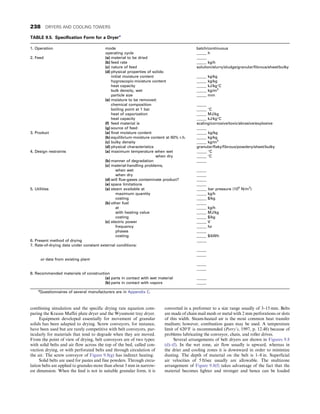 combining simulation and the specific drying rate equation com-
paring the Krauss Maffei plate dryer and the Wyssmont tray dryer.
Equipment developed essentially for movement of granular
solids has been adapted to drying. Screw conveyors, for instance,
have been used but are rarely competitive with belt conveyors, par-
ticularly for materials that tend to degrade when they are moved.
From the point of view of drying, belt conveyors are of two types:
with solid belts and air flow across the top of the bed, called con-
vection drying, or with perforated belts and through circulation of
the air. The screw conveyor of Figure 9.8(g) has indirect heating.
Solid belts are used for pastes and fine powders. Through circu-
lation belts are applied to granules more than about 3 mm in narrow-
est dimension. When the feed is not in suitable granular form, it is
converted in a preformer to a size range usually of 3–15 mm. Belts
are made of chain mail mesh or metal with 2 mm perforations or slots
of this width. Steam-heated air is the most common heat transfer
medium; however, combustion gases may be used. A temperature
limit of 620°F is recommended (Perry’s, 1997, p. 12.48) because of
problems lubricating the conveyor, chain, and roller drives.
Several arrangements of belt dryers are shown in Figures 9.8
(d)–(f). In the wet zone, air flow usually is upward, whereas in
the drier and cooling zones it is downward in order to minimize
dusting. The depth of material on the belt is 1–8 in. Superficial
air velocities of 5 ft/sec usually are allowable. The multizone
arrangement of Figure 9.8(f) takes advantage of the fact that the
material becomes lighter and stronger and hence can be loaded
TABLE 9.5. Specification Form for a Dryera
1. Operation mode
operating cycle
batch/continuous
_____ h
2. Feed (a) material to be dried
(b) feed rate
(c) nature of feed
(d) physical properties of solids:
initial moisture content
hygroscopic-moisture content
heat capacity
bulk density, wet
particle size
(e) moisture to be removed:
chemical composition
boiling point at 1 bar
heat of vaporization
heat capacity
(f) feed material is
(g) source of feed
_____
_____ kg/h
solution/slurry/sludge/granular/fibrous/sheet/bulky
_____ kg/kg
_____ kg/kg
_____ kJ/kg°C
_____ kg/m3
_____ mm
_____
_____ °C
_____ MJ/kg
_____ kJ/kg°C
scaling/corrosive/toxic/abrasive/explosive
_____
3. Product (a) final moisture content
(b) equilibrium-moisture content at 60% r.h.
(c) bulky density
(d) physical characteristics
_____ kg/kg
_____ kg/kg
_____ kg/m3
granular/flaky/fibrous/powdery/sheet/bulky
4. Design restraints (a) maximum temperature when wet
when dry
(b) manner of degradation
(c) material-handling problems,
when wet
when dry
(d) will flue-gases contaminate product?
(e) space limitations
_____ °C
_____ °C
_____
_____
_____
_____
_____
5. Utilities (a) steam available at
maximum quantity
costing
(b) other fuel
at
with heating value
costing
(c) electric power
frequency
phases
costing
_____ bar pressure (106
N/m2
)
_____ kg/h
_____ $/kg
_____
_____ kg/h
_____ MJ/kg
_____ $/kg
_____ V
_____ hz
_____
_____ $/kWh
6. Present method of drying _____
7. Rate-of-drying data under constant external conditions:
or data from existing plant
_____
_____
_____
_____
8. Recommended materials of construction
(a) parts in contact with wet material
(b) parts in contact with vapors
_____
_____
a
Questionnaires of several manufacturers are in Appendix C.
238 DRYERS AND COOLING TOWERS
 