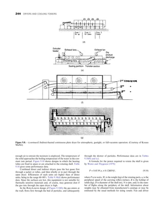 enough air to entrain the moisture is employed. The temperature of
the solid approaches the boiling temperature of the water in the con-
stant rate period. Figure 9.10 shows designs in which the heating
tubes are fixed in space or are attached to the rotating shell. Table
9.10 gives some performance data.
Combined direct and indirect dryers pass the hot gases first
through a jacket or tubes, and then wholly or in part through the
open dryer. Efficiencies of such units are higher than of direct
units, being in the range 60–80%. Table 9.10(d) shows performance
data. Since the surfaces are hot, this equipment is not suitable for
thermally sensitive materials and, of course, may generate dust if
the gas rate through the open dryer is high.
In the Roto-Louvre design of Figure 9.10(b) the gas enters at
the wall, flows first through the bed of particles, and subsequently
through the shower of particles. Performance data are in Tables
9.10(b) and (c).
A formula for the power required to rotate the shell is given
by Wentz and Thygeson (1979):
P = 0:45 Wtυr + 0:12BDNf , (9.18)
where P is in watts, Wt is the weight (kg) of the rotating parts, υr is the
peripheral speed of the carrying rollers (m/sec), B is the holdup of
solids (kg), D is diameter of the shell (m), N is rpm, and f is the num-
ber of flights along the periphery of the shell. Information about
weights may be obtained from manufacturer’s catalogs or may be
estimated by the usual methods for sizing vessels. Fan and driver
Figure 9.8. —(continued) Indirect-heated continuous plate dryer for atmospheric, gastight, or full-vacumm operation. (Courtesy of Krauss
Maffei).
244 DRYERS AND COOLING TOWERS
 