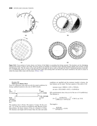 Figure 9.10. Cross sections of rotary dryers. (a) Action of the flights in cascading the drying material. The knockers are for dislodging
material that tends to cling to the walls. (b) Cross section of chamber of rotolouvre dryer showing product depths and air flows at feed
and discharge ends. The air enters at the wall and flows through the bed as well as through the cloud of showered particles (Link-Belt
Co.). (c) Showering action in a dryer with fixed steam tubes and rotating shell. (d) Section and steam manifold at the end of a dryer in
which the steam tubes rotate with the dryer. (Walas, 1988).
EXAMPLE 9.5
Scale-Up of a Rotary Dryer
Tests on a laboratory unit come up with the stated conditions for
drying a pelleted material at the rate of 1000 lb dry/hr:
The residence time is 20 min. The speed is 3–4 rpm. On the aver-
age, 7.5% of the cross section is occupied by solid. Because of dust-
ing problems, the linear velocity of the air is limited to 12 ft/sec.
The diameter and length will be found. Since the inlet and outlet
conditions are specified and the moisture transfer is known, the
heat balance can be made. The heat capacity of the solid is 0.24:
moisture evap = 1000ð0:6 − 0:05Þ = 550 lb=hr
air rate = 550=ð0:0428 − 0:013Þ = 18,456 lb=hr
Off a psychrometric chart, the sp vol of the air is 15.9 cuft/(lb dry).
The diameter is
D =
18, 456ð15:9Þ
3600ð12Þð1 − 0:075Þπ=4
 
1=2
=3:06 ft, say 3:0 ft:
The length is
L =
30ð20=60Þ
0:075πD2=4
= 18:9 ft:
248 DRYERS AND COOLING TOWERS
 