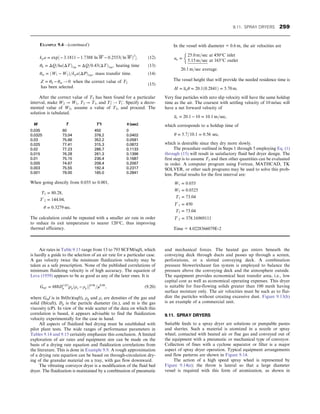 Air rates in Table 9.15 range from 13 to 793 SCFM/sqft, which
is hardly a guide to the selection of an air rate for a particular case.
A gas velocity twice the minimum fluidization velocity may be
taken as a safe prescription. None of the published correlations of
minimum fluidizing velocity is of high accuracy. The equation of
Leva (1959) appears to be as good as any of the later ones. It is
Gmf = 688D1:83
p ½ρgðρs − ρgÞ0:94
=μ0:88
, (9.20)
where Gmf is in lb/(hr)(sqft), ρg and ρs are densities of the gas and
solid (lb/cuft), Dp is the particle diameter (in.), and m is the gas
viscosity (cP). In view of the wide scatter of the data on which this
correlation is based, it appears advisable to find the fluidization
velocity experimentally for the case in hand.
All aspects of fluidized bed drying must be established with
pilot plant tests. The wide ranges of performance parameters in
Tables 9.14 and 9.15 certainly emphasize this conclusion. A limited
exploration of air rates and equipment size can be made on the
basis of a drying rate equation and fluidization correlations from
the literature. This is done in Example 9.9. A rough approximation
of a drying rate equation can be based on through-circulation dry-
ing of the granular material on a tray, with gas flow downward.
The vibrating conveyor dryer is a modification of the fluid bed
dryer. The fluidization is maintained by a combination of pneumatic
and mechanical forces. The heated gas enters beneath the
conveying deck through ducts and passes up through a screen,
perforations, or a slotted conveying deck. A combination
pressure blower/exhaust fan system is employed to balance the
pressure above the conveying deck and the atmosphere outside.
The equipment provides economical heat transfer area, i.e., low
capital cost as well as economical operating expenses. This dryer
is suitable for free-flowing solids greater than 100 mesh having
surface moisture only. The air velocities must be such as to flui-
dize the particles without creating excessive dust. Figure 9.13(h)
is an example of a commercial unit.
9.11. SPRAY DRYERS
Suitable feeds to a spray dryer are solutions or pumpable pastes
and slurries. Such a material is atomized in a nozzle or spray
wheel, contacted with heated air or flue gas and conveyed out of
the equipment with a pneumatic or mechanical type of conveyor.
Collection of fines with a cyclone separator or filter is a major
aspect of spray dryer operation. Typical equipment arrangements
and flow patterns are shown in Figure 9.14.
The action of a high speed spray wheel is represented by
Figure 9.14(e); the throw is lateral so that a large diameter
vessel is required with this form of atomization, as shown in
kga = exp½ − 3:1811 − 1:7388 ln W − 0:2553ð ln WÞ2
: (12)
θh = ΔQ=haðΔTÞ1m = ΔQ=0:43ðΔTÞ1m, heating time (13)
θm = ðW1 − W2Þ=kgaðΔPÞ1m, mass transfer time: (14)
Z = θh − θm ! 0 when the correct value of T2
has been selected:
(15)
After the correct value of T2 has been found for a particular
interval, make W2 → W1, T2 → T1, and T2
′ ! T1
′. Specify a decre-
mented value of W2, assume a value of T2, and proceed. The
solution is tabulated.
W T T’1 θ (sec)
0.035 60 450 0
0.0325 73.04 378.2 0.0402
0.03 75.66 352.2 0.0581
0.025 77.41 315.3 0.0872
0.02 77.23 286.7 0.1133
0.015 76.28 261.3 0.1396
0.01 75.15 236.4 0.1687
0.005 74.67 208.4 0.2067
0.003 75.55 192.4 0.2317
0.001 79.00 165.0 0.2841
When going directly from 0.035 to 0.001,
T2 = 80:28,
T′
2 = 144:04,
θ = 0:3279 sec:
The calculation could be repeated with a smaller air rate in order
to reduce its exit temperature to nearer 120°C, thus improving
thermal efficiency.
In the vessel with diameter = 0.6 m, the air velocities are
ua =
25:0 m=sec at 450°C inlet
5:15 m=sec at 165°C outlet
20:1 m=sec average:
The vessel height that will provide the needed residence time is
H = uaθ = 20:1ð0:2841Þ = 5:70 m:
Very fine particles with zero slip velocity will have the same holdup
time as the air. The coarsest with settling velocity of 10 m/sec will
have a net forward velocity of
us = 20:1 − 10 = 10:1 m=sec,
which corresponds to a holdup time of
θ = 5:7=10:1 = 0:56 sec,
which is desirable since they dry more slowly.
The procedure outlined in Steps 1 through 5 employing Eq. (1)
through (15) will result in satisfactory fluid bed dryer design. The
first step is to assume T2 and then other quantities can be evaluated
in order. A computer program using Fortran, MATHCAD, TK
SOLVER, or other such programs may be used to solve this prob-
lem. Partial results for the first interval are:
W1 = 0:035
W2 = 0:0325
T1 = 73:04
T′
1 = 450
T2 = 73:04
T′
2 = 378:16969111
Time = 4.0228366079E-2
EXAMPLE 9.4—(continued )
9.11. SPRAY DRYERS 259
 