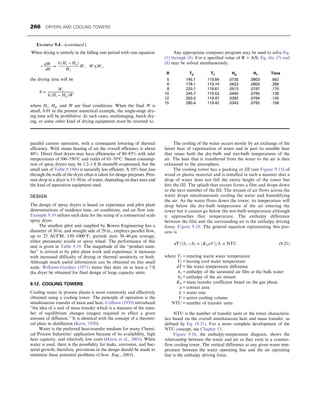 parallel current operation, with a consequent lowering of thermal
efficiency. With steam heating of air the overall efficiency is about
40%. Direct fired dryers may have efficiencies of 80–85% with inlet
temperatures of 500–550°C and outlet of 65–70°C. Steam consump-
tion of spray dryers may be 1.2–1.8 lb steam/lb evaporated, but the
small unit of Table 9.19(b) is naturally less efficient. A 10% heat loss
through the walls of the dryer often is taken for design purposes. Pres-
sure drop in a dryer is 15–50 in. of water, depending on duct sizes and
the kind of separation equipment used.
DESIGN
The design of spray dryers is based on experience and pilot plant
determinations of residence time, air conditions, and air flow rate.
Example 9.10 utilizes such data for the sizing of a commercial scale
spray dryer.
The smallest pilot unit supplied by Bowen Engineering has a
diameter of 30 in. and straight side of 29 in., employs parallel flow,
up to 25 ACFM, 150–1000°F, particle sizes 30–40 μm average,
either pneumatic nozzle or spray wheel. The performance of this
unit is given in Table 9.19. The magnitude of the “product num-
ber” is arrived at by pilot plant work and experience; it increases
with increased difficulty of drying or thermal sensitivity or both.
Although much useful information can be obtained on this small
scale, Williams-Gardner (1971) states that data on at least a 7 ft
dia dryer be obtained for final design of large capacity units.
9.12. COOLING TOWERS
Cooling water in process plants is most commonly and effectively
obtained using a cooling tower. The principle of operation is the
simultaneous transfer of mass and heat. Colburn (1939) introduced
“the idea of a unit of mass transfer which is a measure of the num-
ber of equilibrium changes (stages) required to effect a given
amount of diffusion.” It is identical with the concept of a theoreti-
cal plate in distillation (Kern, 1950).
Water is the preferred heat-transfer medium for many Chemi-
cal Process Industries’ application because of its availability, high
heat capacity, and relatively low costs (Hoots et al., 2001). When
water is used, there is the possibility for leaks, corrosion, and bac-
terial growth; therefore, provisions in the design should be made to
minimize these potential problems (Chem. Eng., 2003).
The cooling of the water occurs mostly by an exchange of the
latent heat of vaporization of water and in part its sensible heat
that raises both the dry-bulb and wet-bulb temperatures of the
air. The heat that is transferred from the water to the air is then
exhausted to the atmosphere.
The cooling tower has a packing or fill (see Figure 9.15) of
wood or plastic material and is installed in such a manner that a
drop of water does not fall the entire height of the tower but
hits the fill. The splash that occurs forms a film and drops down
to the next member of the fill. The stream of air flows across the
water drops simultaneously cooling the water and humidifying
the air. As the water flows down the tower, its temperature will
drop below the dry-bulb temperature of the air entering the
tower but it cannot go below the wet-bulb temperature although
it approaches that temperature. The enthalpy difference
between the film and the surrounding air is the enthalpy driving
force, Figure 9.16. The general equation representing this pro-
cess is
dT=ðhs − hÞ = ðKGaVÞ=L = NTU (9.21)
where T1 = entering warm water temperature
T2 = leaving cool water temperature
dT = the water temperature difference
h1 = enthalpy of the saturated air film at the bulk water
h2 = enthalpy of the air stream
KG = mass transfer coefficient based on the gas phase
a = contact area
L = water rate
V = active cooling volume
NTU = number of transfer units
NTU is the number of transfer units or the tower characteris-
tics based on the overall simultaneous heat and mass transfer, as
defined by Eq. (9.21). For a more complete development of the
NTU concept, see Chapter 13.
Figure 9.16, the enthalpy-temperature diagram, shows the
relationship between the water and air as they exist in a counter-
flow cooling tower. The vertical difference at any given water tem-
perature between the water operating line and the air operating
line is the enthalpy driving force.
When drying is entirely in the falling rate period with rate equation
−
dW
dθ
=
kðHs − HgÞ
Wc
W, W≤Wc,
the drying time will be
θ =
Wc
kðHs − HgÞW
where Hs, Hg, and W are final conditions. When the final W is
small, 0.01 in the present numerical example, the single-stage dry-
ing time will be prohibitive. In such cases, multistaging, batch dry-
ing, or some other kind of drying equipment must be resorted to.
Any appropriate computer program may be used to solve Eq.
(1) through (8). For a specified value of R = A/S, Eq. (6), (7) and
(8) may be solved simultaneously.
R Tg Ts Hg Hs Time
5 145.1 119.84 .0730 .0803 .662
6 178.1 119.74 .0633 .0800 .289
8 220.1 119.61 .0513 .0797 .170
10 245.7 119.53 .0440 .0795 .136
12 263.0 119.47 .0392 .0794 .120
15 280.4 119.42 .0343 .0792 .108
EXAMPLE 9.4—(continued )
266 DRYERS AND COOLING TOWERS
 