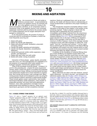 10
MIXING AND AGITATION
M
ixing – the movement of fluids and solids to
enhance a process result – is accomplished by
means of an agitation source. For example, the
sun is the agitation source for mixing in the
earth’s atmosphere. Similarly, an air compressor and/or a
mechanical mixer is the agitation source in any municipal
wastewater treatment plant to enhance the process results
of (1) solids suspension and (2) oxygen absorption from
sparged or entrained air.
In its most general sense, the process of mixing is
concerned with all combinations of phases, of which the
most frequently occurring are:
1. Gases with gases
2. Gases into liquids: gas dispersion
3. Gases with granular solids: fluidization, pneumatic
conveying, drying
4. Liquids into gases: spraying and atomization
5. Liquids into liquids: dissolution, emulsification,
dispersion
6. Liquids with granular solids: solids suspension, mass
transfer, and dissolution
7. Pastes with each other and with solids
8. Solids with solids: mixing of powders
Interaction of three phases – gases, liquids, and solids –
may also occur, as in the hydrogenation of a vegetable oil in
the presence of a suspended solid nickel catalyst in a
hydrogen-sparged, mechanically agitated reactor.
Three of the processes involving liquids – numbers 2, 5,
and 6 in the preceding list – employ the same equipment;
namely, tanks in which the liquid is circulated and subjected
to a desired level of shear. Mixing involving liquids has been
most extensively studied and is most important in practice;
thus, fluid mixing will be given most coverage here. Many
mixing process results can be designed a priori, by using the
mixing literature without resorting to experimental studies.
These include agitator power requirements, heat transfer,
liquid-liquid blending, solids suspension, mass transfer to
suspended particles, and many solid-solid applications.
However, many other applications invariably involve
experimental work followed by scale-up. These include
liquid-liquid, gas-liquid, and fast competitive chemical
reactions. Scale-up is addressed here, and, as we cover
scale-up, the reader will discover that an understanding of
mixing fundamentals is essential to the proper handling of
scale-up.
This introduction would be incomplete without a short
discussion of the place of this chapter in the toolbox of the
practicing engineer. Today’s engineer is faced with the
daunting task of separating the truly practical and
immediately useful design methods from the voluminous
available literature. For example, the recent Handbook of
Industrial Mixing (Paul et al., 2004) is comprised of 1377
pages devoted only to the topic of Mixing and Agitation.
Some of the coverage in that tome can be used with a
minimum of effort; however, much of the coverage includes
a literature survey with little emphasis on sifting the “truly
useful” from the “mundane and ordinary.” It is our intent
here to sift through the entire literature in the field of Mixing
and Agitation and present only that material which is most
useful to the busy practicing engineer and to present worked
examples that apply the design methods.
In addition to the Handbook of Industrial Mixing there
are at least 20 Mixing and Agitation books listed in the
References. In today’s electronic world there are also many
web sites of equipment vendors that provide very valuable
vendor design information. Among those sites are www.
chemineer.com, www.clevelandmixer.com, www.lightnin-
mixers.com, www.proquipinc.com, www.philadelphiamixers.
com, and www.sulzerchemtech.com. All of these mentioned
sites contain product information, but the Chemineer site
(to a great extent) and the Lightnin site (to a lesser extent)
contain useful design-oriented technical literature. The annual
Chemical Engineering Buyer’s Guide is a good source for
vendor identification.
Many references are cited in the text; however, several
useful references – not cited in the text – are included in the
references section; they are: Brodkey (1957); Holland and
Chapman (1966); McDonough (1992); Tatterson (1994); Uhl
and Gray (1986); Ulbrecht and Patterson (1985); Zlokarnik
(1988); Armenante and Nagamine (1996); Myers, Corpstein,
Bakker and Fasano (1994); Lee and Tsui (1999); Baldyga and
Bourne (1997); Knight, Penney and Fasano (1995); Taylor,
Penney and Vo (1998); Walker (1996); Penney and Tatterson
(1983).
10.1. A BASIC STIRRED TANK DESIGN
Figure 10.1 gives a “typical” geometry for an agitated vessel.
“Typical” geometrical ratios are: D/T = 1/3; B/T = 1/12 (B/T = 1/10
in Europe); C/D = 1 and Z/T = 1. This so-called typical geometry is
not economically optimal for all process results (e.g., optimal C/D
for solids suspension is closer to C/D = 1/3 than to C/D = 1); as appro-
priate, the economical optimum geometry will be indicated later. Four
“full” baffles are standard; they extend the full batch height, except
baffles for dished bottoms may terminate near the bottom head
tangent line. Baffles are normally offset from the vessel wall about
B/6. The typical batch is “square” – that is, the batch height equals
the vessel diameter (Z/T = 1). The vessel bottom and top heads can
be either flat or dished. For axial flow impellers (discussed later) a
draft tube, which is a centered cylinder with a diameter slightly larger
than the impeller diameter and about two-thirds Z tall, is placed inside
the vessel. Sterbacek and Tausk (1965, p. 283) illustrate about a dozen
applications of draft tubes, and Oldshue (1983, pp. 469–492) devotes a
chapter to their design.
OFF-CENTER ANGLED SHAFT ELIMINATES VORTEXING
AND SWIRL
For axial flow impellers, the effect of full baffling can be achie-
ved in an unbaffled vessel with an off-center and angled impel-
ler shaft location. J. B. Fasano of Chemineer uses the following
277
 