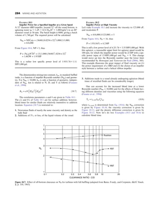 The dimensionless mixing-rate constant, km, in standard baffled
tanks, is a function of impeller Reynolds number (NRe) and geome-
try. For NRe  10,000, km is only a function of geometry, indepen-
dent of NRe. km is related to N, D, and T as follows (Fassano
et al., 1994):
Km = aN D T
 b
D Z
 1/2
ð10:7Þ


The correlation parameters a and b are given in Table 10.1.
The a’s and b’s of Table 10.1 are for surface addition; however,
blend times for similar fluids are relatively insensitive to addition
location. Equation (10.7) is restricted to:
1. Newtonian fluids of nearly the same viscosity and density as the
bulk fluid
2. Additions of 5%, or less, of the liquid volume of the vessel
3. Additions made to a vessel already undergoing agitation (blend
times of stratified fluids can be considerably longer)
One can account for the increased blend time at a lower
Reynolds number (NRe  10,000) and for the effects of fluids hav-
ing different densities and viscosities using the following equation
(Fasano et al., 1994):
Tu = tu, turbfRef
μfΔp (10.8)
where tU,turb is determined from Eq. (10.6); the NRe correction
is given by Figure 10.10; the viscosity correction is given by
Figure 10.11; and the density difference correction is given by
Figure 10.12. Now let’s do two Examples (10.5 and 10.6) to
calculate blend time.
EXAMPLE 10.1
Impeller Power for a Specified Impeller at a Given Speed
A 32″ diameter 6BD impeller, located 32″ off the vessel bottom, is
agitating water (μ = 1 cP; = 62.4 lbm/ft3
= 1,000 kg/m3
) in an 80″
diameter vessel at 56 rpm. The batch height is 8000, giving a batch
volume of 1,740 gal. The required power will be calculated.
NRe = ND2
ρ/μ = ð56/60Þð0:0254 × 32Þ2
1,000/ð1/1,000Þ
= 616,000
From Figure 10.6, NP = 5, thus
P = ðNPÞρN3
D5
= ð5Þð1,000Þð56/60Þ3
ð:0254 × 32Þ5
= 1,442W = 1:93 HP
This is a rather low specific power level of 1.93/1.74 = 1.11
HP/1,000 gal.
EXAMPLE 10.2
Impeller Power at High Viscosity
Let’s take Example 10.1 and increase the viscosity to 123,000 cP,
and recalculate P.
NRe = 616,000ð1/123,000Þ = 5
From Figure 10.6, NP = 16, thus
P = 1:93ð16/5Þ = 6:2 HP
This is still a low power level of 6.2/1.74 = 3.55 HP/1,000 gal. With
this agitator, a reasonable upper limit for agitator speed would be
100 rpm, for which the impeller power would be 22 HP with a spe-
cific power input of 13 HP/1,000 gal and NRe = 9. This change
would move up into the Reynolds number near the lower limit
recommended by Hemrajani and Tatterson (in Paul (2004), 345).
This example illustrates the great impact of fluid viscosity on (1)
the power requirement of a 6BD and (2) the choice of an impeller
style between a turbine and a helical ribbon impeller.
Rushton
FBT
PBT
7
6
5
4
3
2
1
0.1 0.2 0.3 0.4
CLEARANCE RATIO - C/D
0.6 0.8 10 20
Np
Figure 10.7. Effect of off-bottom clearance on NP for turbines with full baffling (adapted from Bates, Fondy, and Corpstein, IEC Funds,
2, p. 310, 1963).
284 MIXING AND AGITATION
 