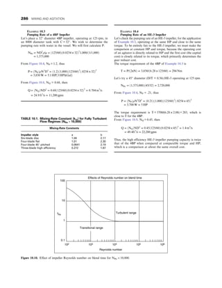 EXAMPLE 10.3
Pumping Rate of a 4BP Impeller
Let’s place a 32″ diameter 4BP impeller, operating at 125 rpm, in
an 8000 diameter tank with C = 32″. We wish to determine the
pumping rate with water in the vessel. We will first calculate P.
NRe = ND2
ρ/μ = ð125/60Þð0:0254 × 32Þ2
1,000/ð1/1,000Þ
= 1,375,000
From Figure 10.4, NP = 1.2, thus
P = ðNPÞρN3
D5
= ð1:2Þð1,000Þð125/60Þ3
ð:0254 × 32Þ5
= 3,850 W = 5:1 HPð3 HP/kGalÞ
From Figure 10.8, NQ = 0.68, then
Q = ðNQÞND3
= 0:68ð125/60Þð0:0254 × 32Þ3
= 0:704 m3
/s
= 24:9 ft3
/s = 11,200 gpm
EXAMPLE 10.4
Pumping Rate of an HE-3 Impeller
Let’s check the pumping rate of an HE-3 impeller, for the application
of Example 10.3, operating at the same HP and close to the same
torque. To be entirely fair to the HE-3 impeller, we must make the
comparison at constant HP and torque, because the operating cost
of an agitator is directly related to HP and the first cost (the capital
cost) is closely related to its torque, which primarily determines the
gear reducer cost.
The torque requirement of the 4BP of Example 10.3 is
T = P/ð2πNÞ = 3,850/ð6:28 × 125/60Þ = 294 Nm
Let’s try a 45″ diameter (D/T = 0.56) HE-3 operating at 125 rpm
NRe = ð1,375,000Þð45/32Þ = 2,720,000
From Figure 10.4, NP = .21, thus
P = ðNPÞρN3
D5
= ð0:21Þð1,000Þð125/60Þ3
ð:0254 × 45Þ5
= 3,700 W = 5 HP
The torque requirement is T = 3700/(6.28 × 2.08) = 283, which is
close to T for the 4BP.
From Figure 10.9, NQ = 0.45, then
Q = ðNQÞND3
= 0:45ð125/60Þð0:0254 × 45Þ3
= 1:4 m3
/s
= 49:4ft3
/s = 22,200 gpm
Thus, the high efficiency HE-3 impeller pumping capacity is twice
that of the 4BP when compared at comparable torque and HP,
which is a comparison at about the same overall cost.
TABLE 10.1. Mixing-Rate Constant (km) for Fully Turbulent
Flow Regimes (NRe  10,000)
Mixing-Rate Constants
Impeller style a b
Six-blade disc 1.06 2.17
Four-blade flat 1.01 2.30
Four-blade 45° pitched 0.0641 2.19
Three-blade high efficiency 0.272 1.67
Turbulent range
Transitional range
Effects of Reynolds number on blend time
102 103 104 105 106
Reynolds number
100
10
1
0.1
fRe
Figure 10.10. Effect of impeller Reynolds number on blend time for NRe  10,000.
286 MIXING AND AGITATION
 