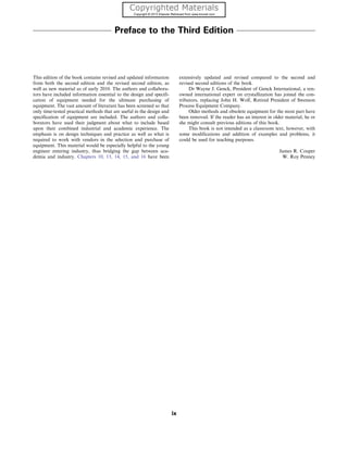 Preface to the Third Edition
This edition of the book contains revised and updated information
from both the second edition and the revised second edition, as
well as new material as of early 2010. The authors and collabora-
tors have included information essential to the design and specifi-
cation of equipment needed for the ultimate purchasing of
equipment. The vast amount of literature has been screened so that
only time-tested practical methods that are useful in the design and
specification of equipment are included. The authors and colla-
borators have used their judgment about what to include based
upon their combined industrial and academic experience. The
emphasis is on design techniques and practice as well as what is
required to work with vendors in the selection and purchase of
equipment. This material would be especially helpful to the young
engineer entering industry, thus bridging the gap between aca-
demia and industry. Chapters 10, 13, 14, 15, and 16 have been
extensively updated and revised compared to the second and
revised second editions of the book.
Dr Wayne J. Genck, President of Genck International, a ren-
owned international expert on crystallization has joined the con-
tributors, replacing John H. Wolf, Retired President of Swenson
Process Equipment Company.
Older methods and obsolete equipment for the most part have
been removed. If the reader has an interest in older material, he or
she might consult previous editions of this book.
This book is not intended as a classroom text, however, with
some modifications and addition of examples and problems, it
could be used for teaching purposes.
James R. Couper
W. Roy Penney
ix
 