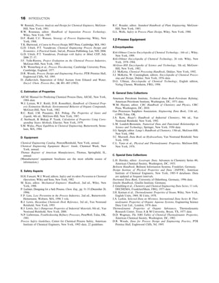 W. Resnick, Process Analysis and Design for Chemical Engineers, McGraw-
Hill, New York, 1981.
R.W. Rousseau, editor. Handbook of Separation Process Technology,
Wiley, New York, 1987.
D.F. Rudd, C.C. Watson, Strategy of Process Engineering, Wiley, New
York, 1968.
T.K. Sherwood, A Course in Process Design, MIT Press, Cambridge, MA, 1963.
G.D. Ulrich, P.T. Vasudevan, Chemical Engineering Process Design and
Economics, A Practical Guide, 2nd ed., Process Publishing, Lee, NH, 2004.
G.D. Ulrich, P.T. Vasudevan, Predesign with Safety in Mind, CEP, July
2006 27–37.
J.F. Valle-Riestra, Project Evaluation on the Chemical Process Industries,
McGraw-Hill, New York, 1983.
A.W. Westerberg et al., Process Flowsheeting, Cambridge University Press,
Cambridge, England, 1977.
D.R. Woods, Process Design and Engineering Practice, PTR Prentice Hall,
Englewood Cliffs, NJ, 1995.
D. Zudkevitch, Separation of Ethyl Acetate from Ethanol and Water,
Encycl. Chem. Process Des., 14, 401–483 (1982).
C. Estimation of Properties
AIChE Manual for Predicting Chemical Process Data, AIChE, New York,
1984–date.
W.J. Lyman, W.F. Reehl, D.H. Rosenblatt, Handbook of Chemical Prop-
erty Estimation Methods: Environmental Behavior of Organic Compounds,
McGraw-Hill, New York, 1982.
R.C. Reid, J.M. Prausnitz, B.E. Poling, The Properties of Gases and
Liquids, 4th ed., McGraw-Hill, New York, 1987.
Z. Sterbacek, B. Biskup, P. Tausk, Calculation of Properties Using Corre-
sponding States Methods, Elsevier, New York, 1979.
S.M. Walas, Phase Equilibria in Chemical Engineering, Butterworth, Stone-
ham, MA, 1984.
D. Equipment
Chemical Engineering Catalog, Penton/Reinhold, New York, annual.
Chemical Engineering Equipment Buyers’ Guide, Chemical Week, New
York, annual.
Thomas Register of American Manufacturers, Thomas, Springfield, IL,
annual.
(Manufacturers’ equipment brochures are the most reliable source of
information.)
E. Safety Aspects
H.H. Fawcett, W.J. Wood, editors. Safety and Accident Prevention in Chemical
Operations, Wiley and Sons, New York, 1982.
M. Kutz, editor. Mechanical Engineers’ Handbook, 2nd ed., Wiley, New
York, 1998.
P. Lechner, Designing for a Safe Process, Chem. Eng., pp. 31–33 (December 20,
1994).
F.P. Lees, Loss Prevention in the Process Industries, 2nd ed., Butterworth-
Heinemann, Woburn, MA, 1996 3 vols.
R.J. Lewis, Hazardous Chemicals Desk Reference, 3rd ed., Van Nostrand
Reinhold, New York, 1993.
R.J. Lewis, Sax’s Dangerous Properties of Industrial Materials, 8th ed., Van
Nostrand Reinhold, New York, 2000.
N.P. Lieberman, Troubleshooting Refinery Processes, PennWell, Tulsa, OK,
1981.
Process Safety Guidelines, Center for Chemical Process Safety, American
Institute of Chemical Engineers, New York, 1992–date, 22 guidelines.
R.C. Rosaler, editor. Standard Handbook of Plant Engineering, McGraw-
Hill, New York, 1983.
G.L. Wells, Safety in Process Plant Design, Wiley, New York, 1980.
1.2 Process Equipment
A.Encyclopedias
Kirk-Othmer Concise Encyclopedia of Chemical Technology, (4th ed.), Wiley,
New York, 1999.
Kirk-Othmer Encyclopedia of Chemical Technology, 26 vols. Wiley, New
York, 1978–1984.
McGraw-Hill Encyclopedia of Science and Technology, 5th ed, McGraw-
Hill, New York, 1982.
J.J. McKetta, Chemical Processing Handbook, Dekker, New York, 1992.
J.J. McKetta, W. Cunningham, editors. Encyclopedia of Chemical Proces-
sing and Design, Dekker, New York, 1976–date.
D.G. Ullman, Encyclopedia of Chemical Technology, English edition,
Verlag Chemie, Weinheim, FRG, 1994.
B. General Data Collections
American Petroleum Institute, Technical Data Book-Petroleum Refining,
American Petroleum Institute, Washington, DC, 1971–date.
W.M. Haynes, editor. CRC Handbook of Chemistry and Physics, CRC
Press, Washington, DC, 2010.
Gas Processors Suppliers Association, Engineering Data Book, 11th ed.,
(1998) Tulsa, OK.
J.A. Kent, Riegel’s Handbook of Industrial Chemistry, 9th ed., Van
Nostrand Reinhold, New York, 1992.
L.M. Landolt-Bornstein, Numerical Data and Functional Relationships in
Science and Technology, Springer, New York, 1950–date.
J.G. Speight, editor. Lange’s Handbook of Chemistry, 13th ed., McGraw-Hill,
New York, 1984.
J.C. Maxwell, Data Book on Hydrocarbons, Van Nostrand Reinhold, New
York, 1950.
C.L. Yaws et al., Physical and Thermodynamic Properties, McGraw-Hill,
New York, 1976.
C. Special Data Collections
L.H. Horsley, editor. Azeotropic Data, Advances in Chemistry Series #6,
American Chemical Society, Washington, DC, 1953.
Beilstein Handbook, Beilstein Information Systems, Frankfurt, Germany.
Design Institute of Physical Properties and Data (DIPPR), American
Institute of Chemical Engineers, New York, 1985–9 databases. Data
are updated at frequent intervals.
Dortmund Data Bank, University of Oldenburg, Germany, 1996–date.
Gmelin Handbook, Gmelin Institute, Germany.
J. Gmehling et al., Chemistry and Chemical Engineering Data Series, 11 vols.
DECHEMA, Frankfurt/Main, FRG, 1977–date.
J.H. Keenan et al., Thermodynamic Properties of Steam, Wiley, New York,
English Units, 1969, SI Units, 1978.
J.A. Larkin, Selected Data on Mixtures, International Data Series B, Ther-
modynamic Properties of Organic Aqueous Systems, Engineering Science
Data Unit Ltd., London, 1978–date.
Thermodynamic Properties of Organic Substances, Thermodynamic
Research Center, Texas A  M University, Bryan, TX, 1977–date.
D.D. Wagman, The NBS Tables of Chemical Thermodynamic Properties,
American Chemical Society, Washington, DC, 1982.
D.R. Woods, Data for Process Design and Engineering Practice, PTR
Prentice Hall, Englewood Cliffs, NJ, 1995.
16 INTRODUCTION
 