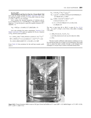 EXAMPLE 10.9
Helical Ribbon h and Heat-Up Time for a Viscous Batch: Wall
Let’s work the design example by Bakker and Gates (1995, p.31)
for wall heat transfer. T = 2.5 m, Z = 2.5 m, D/T = 0.95; D = 2.4 m;
μ = 25 Pa ⋅ s; SG = 1.2, N = 16.4 rpm.
Let’s assume the thermal properties of ethylene glycol:
k = 0.15 Btu/hr ft F, CP = 0.64 Btu/lbm F. The ribbon is a single
flight (nf = 1) and the pitch is equal the impeller diameter (Pt =
DD/Pt = 1).
NRe = ND2
ρ/μ = ð16:4/60Þð2:5Þ2
1,200/25,000 = 76
Let’s also calculate the power requirement. Equation 24 in
Bakker and Gates (1995) gives an equation for NP as a function
or NRe and the system geometry.
NP = ð350/NReÞðD/PtÞ1/2
ðH/DÞðfW/Dg/0:1Þ

fD/24g/ðT − DÞg0:16
ðnf Þ1/2
NP = ð350/76Þð1Þ1/2
ð1Þð1Þðf2:4/24g/f2:5 − 2:4gÞ0:16
ð1Þ1/2
= 4:61
P = ð4:61Þ1,200ð16:4/60Þ3
2:45
= 9:16 kW = 12:3 HP
From Table 10.2 the correlation for the wall heat transfer coeffi-
cient is
NNu = 0:61ðNReÞ1/2
ðNPrÞ1/3
ðμB/μWÞ0:14
NPr = μBCP/k = ½ð25,000Þð2:42Þlbm/hr ftð0:64 Btu/lbmFÞ/
ð0:15 Btu/hr ftFÞ = 2:58E5
NNu = hD/k = 0:61ð76Þ1/2
ð2:58E5Þ1/3
ð∼1Þ0:14
= ð0:61Þð8:72Þð63:4Þ = 337
h = U = ð337Þð0:15 Btu/hr ft FÞ=½ð3:28Þð2:5Þft
= 6:2 Btu/hr ft F
The time to heat from 60 to 200 F is given by Eq. (10.16)
with A = π2:52
= 19:6m2
= 211 ft2
:M = ð18Þð1,200Þ = 21,600kg
= 47,520lbm
t = ðMCp/UAÞ ln ½ðTU−TIÞ/ðTU−TFÞ
= ½ð47,520Þð:64Þ/ð6:2Þð211 rrb ln ½ð212−60Þ/ð212−200Þ
t = 59 hr
The heat transfer coefficients under laminar conditions are very
low and heat-up times are so large as to be impractical. One would
need to pump the batch contents through a well designed heat
exchanger in a recycle loop to achieve reasonable heatup times.
Figure 10.13. Vortex formation 6BD in water at 262 rpm; 4 lower half baffles in 9.5″ vessel. (B/T = 1/12; Baffle Height = 4.75″, D/T = 0.526;
C/T = 1; Z/T = 1; X/D = 0.7).
10.8. SOLID SUSPENSION 291
 
