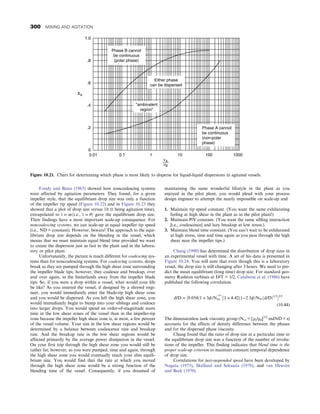 Fondy and Bates (1963) showed how noncoalescing systems
were affected by agitation parameters. They found, for a given
impeller style, that the equilibrium drop size was only a function
of the impeller tip speed (Figure 10.22) and in Figure 10.23 they
showed that a plot of drop size versus 1/t (t being agitation time),
extrapolated to t = ∞ði:e:, ′t = θÞ gave the equilibrium drop size.
Their findings have a most important scale-up consequence: For
noncoalescing systems, we can scale-up at equal impeller tip speed
(i.e., ND = constant). However, beware! The approach to the equi-
librium drop size depends on the blending in the vessel, which
means that we must maintain equal blend time provided we want
to create the dispersion just as fast in the plant and in the labora-
tory or pilot plant.
Unfortunately, the picture is much different for coalescing sys-
tems than for noncoalescing systems. For coalescing systems, drops
break as they are pumped through the high shear zone surrounding
the impeller blade tips; however, they coalesce and breakup, over
and over again, in the hinterlands away from the impeller blade
tips. So, if you were a drop within a vessel, what would your life
be like? As you entered the vessel, if designed by a shrewd engi-
neer, you would immediately enter the blade-tip high shear zone
and you would be dispersed. As you left the high shear zone, you
would immediately begin to bump into your siblings and coalesce
into larger drops. You would spend an order-of-magnitude more
time in the low shear zones of the vessel than in the impeller-tip
zone because the impeller high shear zone is, at most, a few percent
of the vessel volume. Your size in the low shear regions would be
determined by a balance between coalescence rate and breakup
rate. And the breakup rate in the low shear regions would be
affected primarily by the average power dissipation in the vessel.
On your first trip through the high shear zone you would still be
rather fat; however, as you were pumped, time and again, through
the high shear zone you would eventually reach your slim equili-
brium size. You would find that the rate at which you moved
through the high shear zone would be a strong function of the
blending time of the vessel. Consequently, if you dreamed of
maintaining the same wonderful lifestyle in the plant as you
enjoyed in the pilot plant, you would plead with your process
design engineer to attempt the nearly impossible on scale-up and
1. Maintain tip speed constant. (You want the same exhilarating
feeling at high shear in the plant as in the pilot plant!)
2. Maintain P/V constant. (You want the same sibling interaction
[i.e., coalescence] and lazy breakup at low stress.)
3. Maintain blend time constant. (You can’t wait to be exhilarated
at high stress, time and time again as you pass through the high
shear near the impeller tips.)
Chang (1990) has determined the distribution of drop sizes in
an experimental vessel with time. A set of his data is presented in
Figure 10.24. You will note that even though this is a laboratory
vessel, the drop size is still changing after 3 hours. We need to pre-
dict the mean equilibrium (long time) drop size. For standard geo-
metry Rushton turbines at D/T = 1/2, Calabrese et al. (1986) have
published the following correlation.
d/D = ½0:054ð1 + 3ϕÞNwe
−3/5
½1 + 4:42ð1−2:5ϕÞNViðd/DÞ1/3
3/5
(10.44)
The dimensionless tank viscosity group (Nvi = [ρc/ρd]1/2
mdND = s)
accounts for the effects of density difference between the phases
and for the dispersed phase viscosity.
Chang found that the ratio of drop size at a particular time to
the equilibrium drop size was a function of the number of revolu-
tions of the impeller. This finding indicates that blend time is the
proper scale-up criterion to maintain constant temporal dependence
of drop size.
Correlations for just-suspended speed have been developed by
Nagata (1975), Skelland and Seksaria (1978), and van Heuven
and Beek (1970).
Phase B cannot
be continuous
(polar phase)
Either phase
can be dispersed
ambivalent
region
Phase A cannot
be continuous
(non-polar
phase)
1.0
.8
.6
.4
.2
0
0.01 0.1 1 10 100 1000
XA
νA
νB
Figure 10.21. Chart for determining which phase is most likely to disperse for liquid-liquid dispersions in agitated vessels.
300 MIXING AND AGITATION
 