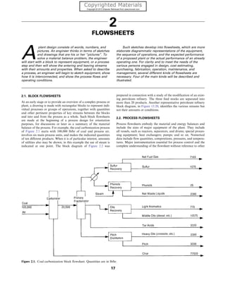 2
FLOWSHEETS
A
plant design consists of words, numbers, and
pictures. An engineer thinks in terms of sketches
and drawings that are his or her “pictures”. To
solve a material balance problem, the engineer
will start with a block to represent equipment, or a process
step and then will show the entering and leaving streams
with their amounts and properties. When asked to describe
a process, an engineer will begin to sketch equipment, show
how it is interconnected, and show the process flows and
operating conditions.
Such sketches develop into flowsheets, which are more
elaborate diagrammatic representations of the equipment,
the sequence of operations, and the expected performance
of a proposed plant or the actual performance of an already
operating one. For clarity and to meet the needs of the
various persons engaged in design, cost estimating,
purchasing, fabrication, operation, maintenance, and
management, several different kinds of flowsheets are
necessary. Four of the main kinds will be described and
illustrated.
2.1. BLOCK FLOWSHEETS
At an early stage or to provide an overview of a complex process or
plant, a drawing is made with rectangular blocks to represent indi-
vidual processes or groups of operations, together with quantities
and other pertinent properties of key streams between the blocks
and into and from the process as a whole. Such block flowsheets
are made at the beginning of a process design for orientation
purposes, for discussions or later as a summary of the material
balance of the process. For example, the coal carbonization process
of Figure 2.1 starts with 100,000 lb/hr of coal and process air,
involves six main process units, and makes the indicated quantities
of ten different products. When it is of particular interest, amounts
of utilities also may be shown; in this example the use of steam is
indicated at one point. The block diagram of Figure 2.2 was
prepared in connection with a study of the modification of an exist-
ing petroleum refinery. The three feed stocks are separated into
more than 20 products. Another representative petroleum refinery
block diagram, in Figure 13.20, identifies the various streams but
not their amounts or conditions.
2.2. PROCESS FLOWSHEETS
Process flowsheets embody the material and energy balances and
include the sizes of major equipment of the plant. They include
all vessels, such as reactors, separators, and drums; special proces-
sing equipment; heat exchangers; pumps; and so on. Numerical
data include flow quantities, compositions, pressures, and tempera-
tures. Major instrumentation essential for process control and the
complete understanding of the flowsheet without reference to other
Figure 2.1. Coal carbonization block flowsheet. Quantities are in lb/hr.
17
 