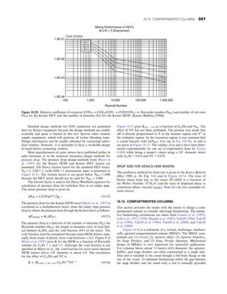 Detailed design methods for COV prediction are presented
here for Kenics equipment because the design methods are readily
available and space is limited in this text. Several other vendors
supply equipment, which will perform all in-line blending tasks.
Design information can be readily obtained by contacting indivi-
dual vendors. However, it is advisable to have a workable design
in hand before contacting vendors.
Most manufacturers of static mixers have published (either in
sales literature or in the technical literature) design methods for
pressure drop. The pressure drop design methods from Myers et
al. (1997) for the Kenics HEM and Kenics HEV mixers are
presented. The Darcy friction factor for the standard HEV mixer,
Ntr = 2, L/D = 1, (with X/D = 3 downstream pipe) is presented in
Figure 10.31. The friction factor is not given below NRe = 1,000
because the HEV mixer should not be used for NRe  3,000.
The friction factor is used in the Darcy-Weisbach equation for
calculation of pressure drop for turbulent flow in an empty pipe.
The mixer pressure drop is given by
ΔPEP = fðL/DÞpV2
/ð2gCÞ (10.52)
The pressure drop for the Kenics HEM mixer (Myers et al., 1997) is
correlated as a multiplication factor times the empty pipe pressure
drop to obtain the pressure drop through the Kenics mixer as follows.
ΔPMIXER = KðΔPEPÞ (10.53)
The pressure drop is a function of the number of elements (Ne), the
Reynolds number (NRe), the length to diameter ratio of each heli-
cal element (Le/D), and the void fraction (VF) of the mixer. The
void fraction must be considered because some HEM mixers, espe-
cially those made of plastic, have void fractions → 0.5. Figure 8 of
Myers et al. (1997) gives K for the HEM as a function of Reynolds
number for Le/D = 1 and 1.5. Although the void fraction is not
specified in Myers et al., the void fraction for most metal element
HEM mixers above 1/4″
diameter is about 0.9. The correlation
for the effect of (Le/D) and VF is
K = ðKLe/D = 1, VF = 0:9ÞðLe/DÞ−m
VF−n
(10.54)
Figure 10.32 gives KVF = 0.9 as a function of (Le/D) and NRe. The
effect of VF has not been published. The premise was made that
ΔP is directly proportional to V in the laminar regime and V2
in
the turbulent regime. In the transition regime it was assumed that
n varied linearly with ln(NRe). For use in Eq. (10.54), m and n
are given in Figure 10.33. The validity of m and n have been deter-
mined experimentally by one set of experiments done by Taylor
(1998) while doing a master’s thesis using a 1/8″
diameter mixer
with (Le/D = 0.83) and VF = 0.678.
DROP SIZE FOR KENICS HEM MIXERS
The predictive method for drop size is given in the Kenics Bulletin
(May 1988, p. 28, Fig. 5-1) and in Figure 10.34. The ratio of
Sauter mean drop size to the mixer ID (d/D) is a function of
the Weber Number ðV2
Dρ/σÞ and the ratio of dispersed phase to
continuous phase viscosity (µd/µc). Now let’s do two examples for
static mixers.
10.13. COMPARTMENTED COLUMNS
This section provides the reader with the means to design a com-
partmented column to consider interstage backmixing. The predic-
tive backmixing correlations are taken from Fasano et al. (1993),
Lelli et al. (1972, 1976), Magelli et al. (1982), Takriff (1996), Takriff
et al. (1996), Takriff et al. (1998), Takriff et al. (2000), and Takriff
et al. (2000).
Figure 10.36 is a schematic of a vertical, multistage, mechani-
cally agitated compartmented column (MSAC). The MSAC com-
ponents are: (1) Vessel, (2) Agitator Shaft, (3) Agitator Impellers,
(4) Stage Dividers, and (5) Stage Divider Openings. Mechanical
design of MSACs is very important for successful application.
For columns below about 3.3 meters (4 ft) diameter, the agitator,
baffles, and stage dividers are often constructed as a single unit.
This unit is installed in the vessel though a full body flange at the
top of the vessel. To eliminate backmixing within the gap between
the stage dividers and the vessel wall, a seal is normally provided
HEV1
HEV2
HEV3
HEV4
CoV/ (CoV)o
1.0E-01
1.0E-02
1.0E-03
1.0E-04
100 1,000 10,000
Reynold Number
100,000 1,000,000
Mixing Performance of HEV's
At L/D = 3 Downstream
Figure 10.29. Relative coefficient of variation ðCOVR = COVO/COV1 = COV/COV0Þ vs. Reynolds number (NRe) and number of tab rows
(Ntr) for the Kenics HEV and the number of elements (Ne) for the Kenics HEM. (Kenics Bulletin [1988]).
10.13. COMPARTMENTED COLUMNS 307
 