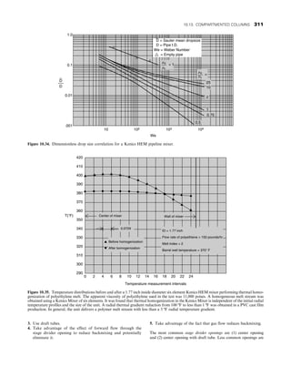 3. Use draft tubes.
4. Take advantage of the effect of forward flow through the
stage divider opening to reduce backmixing and potentially
eliminate it.
5. Take advantage of the fact that gas flow reduces backmixing.
The most common stage divider openings are (1) center opening
and (2) center opening with draft tube. Less common openings are
104
1.0
0.1
0.01
.001
10 102 103
We
0.5
0.75
1
2
10
25
md
mc
=
md
mc
= 1
D = Pipe I.D.
We = Weber Number
= Empty pipe
D
D
D = Sauter mean dropsize
Figure 10.34. Dimensionless drop size correlation for a Kenics HEM pipeline mixer.
Temperature measurement intervals
0 2 4 6 8 10 12 14 16 18 20 22 24
290
300
310
320
330
340
350
360
370
380
390
400
410
420
T(F)
Barrel well temperature = 370 F
Melt index = 2
Flow rate of polyethlene = 150 pounds/hr
ID = 1.77 inch
Wall of mixer
Center of mixer
0.0729
Before homogenization
After bomogenization
Figure 10.35. Temperature distributions before and after a 1.77 inch inside diameter six element Kenics HEM mixer performing thermal homo-
genization of polyethylene melt. The apparent viscosity of polyethylene used in the test was 11,000 poises. A homogeneous melt stream was
obtained using a Kenics Mixer of six elements. It was found that thermal homogenization in the Kenics Mixer is independent of the initial radial
temperature profiles and the size of the unit. A radial thermal gradient reduction from 100 ºF to less than 1 ºF was obtained in a PVC cast film
production. In general, the unit delivers a polymer melt stream with less than a 3 ºF radial temperature gradient.
10.13. COMPARTMENTED COLUMNS 311
 