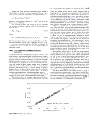 Takriff et al. have presented correlations for gas holdup in
MSAC. Their correlation is presented in graphical form as Figure
10.43 and the equation of the graphical fit of the correlation is:
α = H = 2:1ðNaNFrÞ0:6
ðD/TÞ2:5
where Na is the Aeration Number ðQgas = ND3
Þ and NFr is the
Froude number ðND2
i/gÞ:
For cocurrent gas-liquid flow, Takriff et al. have correlated
the interstage backmixing using the following dimensional corre-
lating method:
Nbg = fðUgo, vf Þ (10.58)
where
Nbg = 1/ð½NDiðDi/DTÞðDT/ZÞ1/2
/vbg + 5Ugo/vbgÞ (10.59)
The backmixing correlation to account for the effect of gas flow
for cocurrent flow of gas and liquid is presented as Figure 10.44.
For contercurrent gas-liquid flow, Takriff et al. developed the
correlation of Figure 10.45. Now let’s do an example problem for
multistage column.
10.14. FAST COMPETITIVE/CONSECUTIVE (C/C)
REACTIONS
Acid/base neutralization in the presence of organic substrates is the
most commonly encountered example where poor mixing can pro-
mote undesired side reactions. The neutralization is the desired
reaction; however, many organic species are very reactive under
high concentrations of acid or base and under high feed concentra-
tion. Rapid mixing will promote the very fast neutralization reac-
tion; slow mixing will allow organic species, in the presence of
acids or bases, to react by substitution or decomposition, thereby
producing side products. Fast C/C reaction systems are particu-
larly prevalent in the pharmaceutical and specialty chemical indus-
tries; Paul (1990) has given several examples of fast C/C chemical
reaction systems encountered in the pharmaceutical industry.
Fast C/C reactions are conducted in agitated vessels, agitated
vessels with recycle loops, and continuous flow static mixers.
This section explains the strategies and procedures for hand-
ling fast competitive and/or consecutive (C/C) reactions in agitated
vessels and pipeline mixers. This is a very important area of
technology for the chemical process industries, and, in industrial
practice, with few exceptions, it is almost always approached as a
scale-up problem even though there is a very large body of literature
related to predictive methods (Baldyga and Bourne, 1999; Knight,
1995). Unfortunately, the reaction kinetics is almost never known
quantitatively; consequently, a fundamental approach is stymied.
Determining the kinetics for fast reaction is a particularly daunting
task, which few laboratories in the world are equipped to handle.
All previous experimental work for fast C/C reactions in agi-
tated vessels has shown what one might suspect intuitively—time
scales in the prototype must be duplicated in the plant. This leads
to a conservative scale-up criterion of constant blend time for agi-
tated vessels and constant residence time for pipeline mixers even
though Patterson, Paul, Kresta and Ethells (in Pauls, (2004,
p. 790) p. 790) say, “If experiments show a possibility of mixing
reaction interactions and the rate of injection is important, con-
sider multiple point injection. The feed time will have to be
increased in large scale equipment.” This author does not recom-
mend multiple point injection, except to gain a small measure of
conservatism. Increasing the feed time is expensive and not advised
for certain reacting systems (e.g., the injection of strong caustic in
an alkylpolyglyciside reactor over longer time leads to even more
product degradation because the strong acid catalyst needs to be
killed at an optimum time in the batch cycle).
By far the best impeller choice is the 6BD with the feed injected
at rather high velocity into the eye of the impeller. The entering
feed jet impinges against the disk of the impeller, which forces
the feed to flow out along the disk and then immediately enter
the high shear zone around the impeller blade tips. This mechan-
ism of moving the feed immediately to the highest shear zone in
the vessel—around the impeller blade tips—is ideal for promoting
very rapid feed blending. Additionally, the high velocity feed jet
and the impingement on the flat surface of the disk promotes rapid
feed blending. With any other impeller and any other feed loca-
tion, it is possible to miss the high shear zone with the feed with
either too low or too high feed jet velocity.
The choice of the optimum style of in-line mixer is not nearly as
certain as is the choice of the optimum style of agitator impeller. How-
ever, a firm recommendation can be made based on the experimental
record and on judgment. There are several considerations that lead to
the recommendation of the Kenics helical element mixer (HEM) as
the most suitable mixer for handling fast consecutive reactions:
0.25
0.20
0.15
0.10
0.05
0.00
0.00 0.02 0.05 0.07 0.10 0.12
(Na * NFr)0.6 NRe
0.1 (Di/DT)2.5
y = 2.022* (Ne*NFr)0.6 NRe0.1 (D/DT)2.5
Hold-up
Figure 10.43. Gas/Hold-up correlation.
10.14. FAST COMPETITIVE/CONSECUTIVE (C/C) REACTIONS 315
 