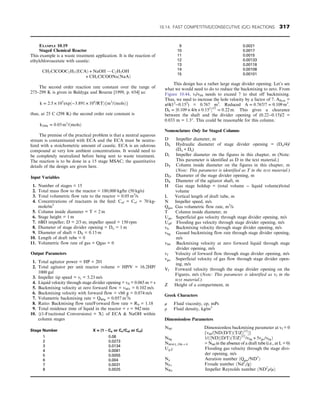 EXAMPLE 10.19
Staged Chemical Reactor
This example is a waste treatment application. It is the reaction of
ethylchloroacetate with caustic:
CH2ClCOOC2H5ðECAÞ + NaOH ! C2H5OH
+ CH2ClCOONaðNaAÞ
The second order reaction rate constant over the range of
275–299 K is given in Baldyga and Bourne [1999, p. 654] as:
k = 2:5 × 105
expð−3:891 × 104
/RTÞfm3
/ðmolsÞg
thus, at 25 C (298 K) the second order rate constant is
k298k = 0:03 m3
/ðmolsÞ
The premise of the practical problem is that a neutral aqueous
stream is contaminated with ECA and the ECA must be neutra-
lized with a stoichometric amount of caustic. ECA is an odorous
compound at very low ambient concentrations. It would need to
be completely neutralized before being sent to waste treatment.
The reaction is to be done in a 15 stage MSAC; the quantitative
details of the design are given here.
Input Variables
1. Number of stages = 15
2. Total mass flow to the reactor = 180,000 kg/hr (50 kg/s)
3. Total volumetric flow rate to the reactor = 0.05 m3
/s
4. Concentrations of reactants in the feed: Caf = Ccf = 70 kg-
mole/m3
5. Column inside diameter = T = 2 m
6. Stage height = 1 m
7. 6BD impeller; D = 2/3 m; impeller speed = 150 rpm
8. Diameter of stage divider opening = Do = 1 m
9. Diameter of shaft = DS = 0.15 m
10. Length of draft tube = 0
11. Volumetric flow rate of gas = Qgas = 0
Output Parameters
1. Total agitator power = HP = 201
2. Total agitator per unit reactor volume = HP/V = 16.2HP/
1000 gal
3. Impeller tip speed = vt = 5.23 m/s
4. Liquid velocity through stage divider opening = vfl = 0.065 m = s
5. Backmixing velocity at zero forward flow = vb01 = 0.102 m/s
6. Backmixing velocity with forward flow = vb0 g = 0.074 m/s
7. Volumetric backmixing rate = Qb0g = 0.057 m3
/s
8. Ratio: Backmixing flow rate/Forward flow rate = Rb = 1.18
9. Total residence time of liquid in the reactor = τ = 942 min
10. {(1-Fractional Conversions) = X} of ECA  NaOH within
column stages
Stage Number X = (1 − Ca or Cc/Caf or Ccf)
1 0.08
2 0.0273
3 0.0134
4 0.0081
5 0.0055
6 0.004
7 0.0031
8 0.0025
9 0.0021
10 0.0017
11 0.0015
12 0.00133
13 0.00118
14 0.00108
15 0.00101
This design has a rather large stage divider opening. Let’s see
what we would need to do to reduce the backmixing to zero. From
Figure 10.44, vf/vb0 needs to exceed 7 to shut off backmixing.
Thus, we need to increase the hole velocity by a factor of 7. Aflow =
π/4(12
−0.152
) = 0.767 m2
. Reduced A = 0:767/7 = 0:109 m2
:
D0 = ½0:109 × 4/π + 0:152
1/2
= 0:22 m: This gives a clearance
between the shaft and the divider opening of (0.22−0.15)/2 =
0.033 m = 1.3″. This could be reasonable for this column.
Nomenclature Only for Staged Columns
D Impeller diameter, m
Dh Hydraulic diameter of stage divider opening = (Do/4)/
(Do + Ds)
Di Impeller diameter on the figures in this chapter, m (Note:
This parameter is identified as D in the text material.)
DT Column inside diameter on the figures in this chapter, m
(Note: This parameter is identified as T in the text material.)
DO Diameter of the stage divider opening, m
DS Diameter of the agitator shaft, m
H Gas stage holdup = (total volume − liquid volume)/total
volume
L Vertical length of draft tube, m
N Impeller speed, m/s
Qgas Gas volumetric flow rate, m3
/s
T Column inside diameter, m
Ugo Superficial gas velocity through stage divider opening, m/s
UgF Flooding gas velocity through stage divider opening, m/s
vb Backmixing velocity through stage divider opening, m/s
vbg Gassed backmixing flow rate through stage divider opening,
m/s
vb0 Backmixing velocity at zero forward liquid through stage
divider opening, m/s
vf Velocity of forward flow through stage divider opening, m/s
vgo Superficial velocity of gas flow through stage divider open-
ing, m/s
Vf Forward velocity through the stage divider opening on the
Figures, m/s (Note: This parameter is identified as vf in the
text material.)
Z Height of a compartment, m
Greek Characters
μ Fluid viscosity, cp, mPs
ρ Fluid density, kg/m3
Dimensionless Parameters
Nb0 Dimensionless backmixing parameter at vf = 0
fvb0/½NDðD/TÞðT/ZÞ1/2
g
Nbg 1/ð½NDðD/TÞðT/ZÞ1/2
/vbg + 5vgo/vbgÞ
Nb0@L=Dh = 0 = Nb0 in the absence of a draft tube (i.e., at L = 0)
Ug,F Flooding gas velocity through the stage divi-
der opening, m/s
Na Aeration number ðQgas/ND3
Þ
NFr Froude number ðNd2
i/gÞ
NRe Impeller Reynolds number ðND2
ρ/μÞ
10.14. FAST COMPETITIVE/CONSECUTIVE (C/C) REACTIONS 317
 