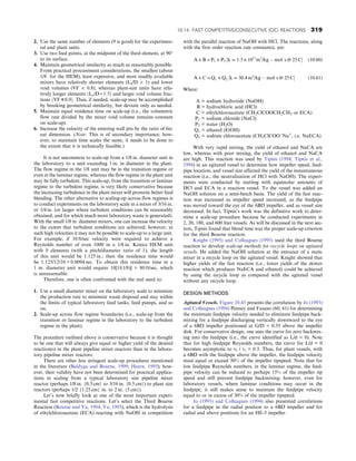 2. Use the same number of elements (9 is good) for the experimen-
tal and plant units.
3. Use two feed points, at the midpoint of the third element, at 90°
to its surface.
4. Maintain geometrical similarity as much as reasonably possible.
From practical procurement considerations, the smallest (about
1/8″
for the HEM), least expensive, and most readily available
mixers have relatively shorter elements (Le/D  1) and lower
void volumes (VF  0.8), whereas plant-size units have rela-
tively longer elements ðLe/D ≈ 1:5Þ and larger void volume frac-
tions ðVF ≅ 0:9Þ: Thus, if needed, scale-up may be accomplished
by breaking geometrical similarity, but deviate only as needed.
5. Maintain equal residence time on scale-up (i.e., the volumetric
flow rate divided by the mixer void volume remains constant
on scale-up).
6. Increase the velocity of the entering wall jets by the ratio of lin-
ear dimension. (Note: This is of secondary importance; how-
ever, to maintain time scales the same, it needs to be done to
the extent that it is technically feasible.)
It is not uncommon to scale-up from a 1/8 in. diameter unit in
the laboratory to a unit exceeding 1 in. in diameter in the plant.
The flow regime in the 1/8 unit may be in the transition regime or
even in the laminar regime, whereas the flow regime in the plant unit
may be fully turbulent. This scale-up, from the transition or laminar
regime to the turbulent regime, is very likely conservative because
the increasing turbulence in the plant mixer will promote better feed
blending. The other alternative to scaling-up across flow regimes is
to conduct experiments on the laboratory scale in a mixer of 3/16 in.
or 1/4 in. (or larger where turbulent conditions can be reasonably
obtained, and for which much more laboratory waste is generated).
With the small 1/8 in. diameter mixers, one can increase the velocity
to the extent that turbulent conditions are achieved; however, at
such high velocities it may not be possible to scale-up to a large unit.
For example, if 10 ft/sec velocity were required to achieve a
Reynolds number of even 1000 in a 1/8 in. Kenics HEM unit
with 9 elements (with a pitch/diameter ratio of 1), the length
of this unit would be 1.125 in.; then the residence time would
be 1.125/12/10 = 0.0094 sec. To obtain this residence time in a
1 in. diameter unit would require 10[1/(1/8)] = 80 ft/sec, which
is unreasonable.
Therefore, one is often confronted with the real need to:
1. Use a small diameter mixer on the laboratory scale to minimize
the production rate to minimize waste disposal and stay within
the limits of typical laboratory feed tanks, feed pumps, and so
on.
2. Scale-up across flow regime boundaries (i.e., scale-up from the
transition or laminar regime in the laboratory to the turbulent
regime in the plant).
The procedure outlined above is conservative because it is thought
to be one that will always give equal or higher yield of the desired
reaction(s) in the plant pipeline mixer reactors than in the labora-
tory pipeline mixer reactors.
There are other less stringent scale-up procedures mentioned
in the literature (Baldyga and Bourne, 1999; Hearn, 1995); how-
ever, their validity have not been determined for practical applica-
tions in scaling from a typical laboratory size pipeline mixer
reactor (perhaps 1/8 in. {0.3 cm} to 3/16 in. {0.5 cm}) to plant size
reactors (perhaps 1/2 {1.25 cm} in. to 2 in. {5 cm}).
Let’s now briefly look at one of the most important experi-
mental fast competitive reactions. Let’s select the Third Bourne
Reaction (Bourne and Yu, 1994; Yu, 1993), which is the hydrolysis
of ethylchloroacetate (ECA) reacting with NaOH in competition
with the parallel reaction of NaOH with HCl. The reactions, along
with the first order reaction rate constants), are:
A + B ⇒ P1 + P2 ½k = 1:3 × 1011
m3
/kg  mol s @ 25 C (10.60)
A + C ⇒ Q1 + Q2 ½k = 30:4 m3
/kg  mol s @ 25 C (10.61)
Where:
A = sodium hydroxide (NaOH)
B = hydrochloric acid (HCl)
C = ethylchloroacetate (CH2ClCOOCH2CH3 or ECA)
P1 = sodium chloride (NaCl)
P2 = water (H2O)
Q1 = ethanol (EtOH)
Q2 = sodium chloroacetate (CH2ClCOO−
Na+
, i.e. NaECA)
With very rapid mixing, the yield of ethanol and NaCA are
low, whereas with poor mixing, the yield of ethanol and NaCA
are high. This reaction was used by Tipnis (1994; Tipnis et al.,
1994) in an agitated vessel to determine how impeller speed, feed-
pipe location, and vessel size affected the yield of the instantaneous
reaction (i.e., the neutralization of HCl with NaOH). The experi-
ments were conducted by starting with equimolar amounts of
HCl and ECA in a reaction vessel. To the vessel was added an
NaOH solution on a semi-batch basis. The yield of the fast reac-
tion was increased as impeller speed increased, as the feedpipe
was moved toward the eye of the 6BD impeller, and as vessel size
decreased. In fact, Tipnis’s work was the definitive work to deter-
mine a scale-up procedure because he conducted experiments in
2, 20, 180, and 600 liter vessels. As will be discussed in the next sec-
tion, Tipnis found that blend time was the proper scale-up criterion
for the third Bourne reaction.
Knight (1995) and Colleagues (1995) used the third Bourne
reaction to develop scale-up methods for recycle loops on agitated
vessels. He added the NaOH solution at the entrance of a static
mixer in a recycle loop on the agitated vessel. Knight showed that
higher yields of the fast reaction (i.e., lower yields of the slower
reaction which produces NaECA and ethanol) could be achieved
by using the recycle loop as compared with the agitated vessel
without any recycle loop.
DESIGN METHODS
Agitated Vessels. Figure 10.45 presents the correlation by Jo (1993)
and Colleagues (1994) Penney and Fasano (60, 61) for determining
the minimum feedpipe velocity needed to eliminate feedpipe back-
mixing for a feedpipe discharging vertically downward to the eye
of a 6BD impeller positioned at G/D = 0.55 above the impeller
disk. For conservative design, one uses the curve for zero backmix-
ing into the feedpipe (i.e., the curve identified as L/d = 0). Note
that for high feedpipe Reynolds numbers, the curve for L/d = 0
becomes asymptotic to vf / vt = 0.3. Thus, for plant vessels, with
a 6BD with the feedpipe above the impeller, the feedpipe velocity
must equal or exceed 30% of the impeller tipspeed. Note that for
low feedpipe Reynolds numbers, in the laminar regime, the feed-
pipe velocity can be reduced to perhaps 15% of the impeller tip
speed and still prevent feedpipe backmixing; however, even for
laboratory vessels, where laminar conditions may occur in the
feedpipe, it still makes sense to maintain the feedpipe velocity
equal to or in excess of 30% of the impeller tipspeed.
Jo (1993) and Colleagues (1994) also presented correlations
for a feedpipe in the radial position to a 6BD impeller and for
radial and above positions for an HE-3 impeller.
10.14. FAST COMPETITIVE/CONSECUTIVE (C/C) REACTIONS 319
 