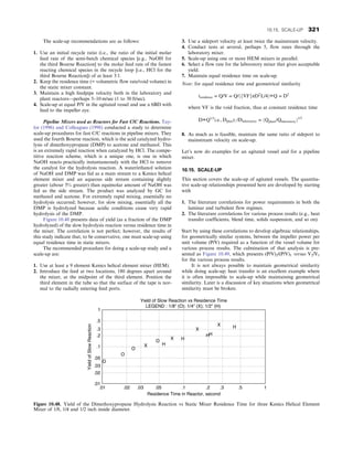 The scale-up recommendations are as follows:
1. Use an initial recycle ratio (i.e., the ratio of the initial molar
feed rate of the semi-batch chemical species [e.g., NaOH for
the third Bourne Reaction] to the molar feed rate of the fastest
reacting chemical species in the recycle loop [i.e., HCl for the
third Bourne Reaction]) of at least 3:1.
2. Keep the residence time (= volumetric flow rate/void volume) in
the static mixer constant.
3. Maintain a high feedpipe velocity both in the laboratory and
plant reactors—perhaps 5–10 m/sec (1 to 30 ft/sec).
4. Scale-up at equal P/V in the agitated vessel and use a 6BD with
feed to the impeller eye.
Pipeline Mixers used as Reactors for Fast C/C Reactions. Tay-
lor (1996) and Colleagues (1998) conducted a study to determine
scale-up procedures for fast C/C reactions in pipeline mixers. They
used the fourth Bourne reaction, which is the acid catalyzed hydro-
lysis of dimethoxypropane (DMP) to acetone and methanol. This
is an extremely rapid reaction when catalyzed by HCl. The compe-
titive reaction scheme, which is a unique one, is one in which
NaOH reacts practically instantaneously with the HCl to remove
the catalyst for the hydrolysis reaction. A water/ethanol solution
of NaOH and DMP was fed as a main stream to a Kenics helical
element mixer and an aqueous side stream containing slightly
greater (abour 5% greater) than equimolar amount of NaOH was
fed as the side stream. The product was analyzed by GC for
methanol and acetone. For extremely rapid mixing, essentially no
hydrolysis occurred; however, for slow mixing, essentially all the
DMP is hydrolyzed because acidic conditions cause very rapid
hydrolysis of the DMP.
Figure 10.48 presents data of yield (as a fraction of the DMP
hydrolyzed) of the slow hydrolysis reaction versus residence time in
the mixer. The correlation is not perfect; however, the results of
this study indicate that, to be conservative, one must scale-up using
equal residence time in static mixers.
The recommended procedure for doing a scale-up study and a
scale-up are:
1. Use at least a 9 element Kenics helical element mixer (HEM).
2. Introduce the feed at two locations, 180 degrees apart around
the mixer, at the midpoint of the third element. Position the
third element in the tube so that the surface of the tape is nor-
mal to the radially entering feed ports.
3. Use a sideport velocity at least twice the mainstream velocity.
4. Conduct tests at several, perhaps 5, flow rates through the
laboratory mixer.
5. Scale-up using one or more HEM mixers in parallel.
6. Select a flow rate for the laboratory mixer that gives acceptable
yield.
7. Maintain equal residence time on scale-up.
Note: for equal residence time and geometrical similarity
tresidence = Q/V = Q/ðfVFgπD2
L/4Þ∝Q = D3
where VF is the void fraction, thus at constant residence time
D∝Q1/3
i:e:, Dplant; /Dlaboratory = ðQplant/QlaboratoryÞ1/3
8. As much as is feasible, maintain the same ratio of sideport to
mainstream velocity on scale-up.
Let’s now do examples for an agitated vessel and for a pipeline
mixer.
10.15. SCALE-UP
This section covers the scale-up of agitated vessels. The quantita-
tive scale-up relationships presented here are developed by starting
with
1. The literature correlations for power requirements in both the
laminar and turbulent flow regimes.
2. The literature correlations for various process results (e.g., heat
transfer coefficients, blend time, solids suspension, and so on).
Start by using these correlations to develop algebraic relationships,
for geometrically similar systems, between the impeller power per
unit volume (P/V) required as a function of the vessel volume for
various process results. The culmination of that analysis is pre-
sented as Figure 10.49, which presents (P/V)2/(P/V)1 versus V2/V1
for the various process results.
It is not always possible to maintain geometrical similarity
while doing scale-up; heat transfer is an excellent example where
it is often impossible to scale-up while maintaining geometrical
similarity. Later is a discussion of key situations when geometrical
similarity must be broken.
1
.5
.05
.3
.03
.02
.01
.01 .02 .03 .05 .1 .2 .3 .5 1
.2
.1
Residence Time in Reactor, second
Yield
of
Slow
Reaction
O
O
O
O
H
H
H
H
H
X
X
X
X
Yield of Slow Reaction vs Residence Time
LEGEND : 1/8 (O); 1/4 (X); 1/2 (H)
Figure 10.48. Yield of the Dimethoxypropane Hydrolysis Reaction vs Static Mixer Residence Time for three Kenics Helical Element
Mixer of 1/8, 1/4 and 1/2 inch inside diameter.
10.15. SCALE-UP 321
 